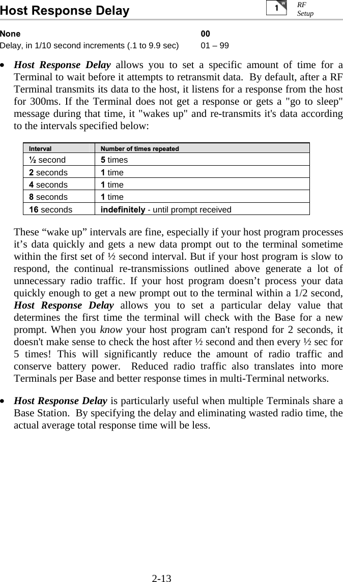 2-13 Host Response Delay   None 00 Delay, in 1/10 second increments (.1 to 9.9 sec)  01 &ndash; 99  &bull;  Host Response Delay allows you to set a specific amount of time for a Terminal to wait before it attempts to retransmit data.  By default, after a RF Terminal transmits its data to the host, it listens for a response from the host for 300ms. If the Terminal does not get a response or gets a "go to sleep" message during that time, it "wakes up" and re-transmits it's data according to the intervals specified below:  Interval  Number of times repeated &frac12; second  5 times 2 seconds  1 time 4 seconds  1 time 8 seconds  1 time 16 seconds  indefinitely - until prompt received   These &ldquo;wake up&rdquo; intervals are fine, especially if your host program processes it&rsquo;s data quickly and gets a new data prompt out to the terminal sometime within the first set of &frac12; second interval. But if your host program is slow to respond, the continual re-transmissions outlined above generate a lot of unnecessary radio traffic. If your host program doesn&rsquo;t process your data quickly enough to get a new prompt out to the terminal within a 1/2 second, Host Response Delay allows you to set a particular delay value that determines the first time the terminal will check with the Base for a new prompt. When you know your host program can't respond for 2 seconds, it doesn't make sense to check the host after &frac12; second and then every &frac12; sec for 5 times! This will significantly reduce the amount of radio traffic and conserve battery power.  Reduced radio traffic also translates into more Terminals per Base and better response times in multi-Terminal networks.    &bull;  Host Response Delay is particularly useful when multiple Terminals share a Base Station.  By specifying the delay and eliminating wasted radio time, the actual average total response time will be less.    RF Setup 