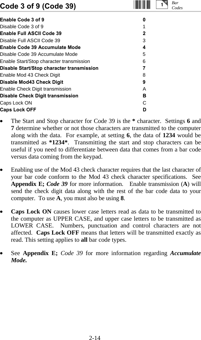 2-14 Code 3 of 9 (Code 39)                           Enable Code 3 of 9  0 Disable Code 3 of 9  1 Enable Full ASCII Code 39  2 Disable Full ASCII Code 39  3 Enable Code 39 Accumulate Mode  4 Disable Code 39 Accumulate Mode  5 Enable Start/Stop character transmission  6 Disable Start/Stop character transmission  7 Enable Mod 43 Check Digit  8 Disable Mod43 Check Digit  9 Enable Check Digit transmission  A Disable Check Digit transmission  B Caps Lock ON  C Caps Lock OFF  D  &bull;  The Start and Stop character for Code 39 is the * character.  Settings 6 and 7 determine whether or not those characters are transmitted to the computer along with the data.  For example, at setting 6, the data of 1234 would be transmitted as *1234*.  Transmitting the start and stop characters can be useful if you need to differentiate between data that comes from a bar code versus data coming from the keypad.  &bull;  Enabling use of the Mod 43 check character requires that the last character of your bar code conform to the Mod 43 check character specifications.  See Appendix E; Code 39 for more information.   Enable transmission (A) will send the check digit data along with the rest of the bar code data to your computer.  To use A, you must also be using 8.  &bull;  Caps Lock ON causes lower case letters read as data to be transmitted to the computer as UPPER CASE, and upper case letters to be transmitted as LOWER CASE.  Numbers, punctuation and control characters are not affected.  Caps Lock OFF means that letters will be transmitted exactly as read. This setting applies to all bar code types.    &bull;  See  Appendix E;  Code 39 for more information regarding Accumulate Mode.  Bar Codes 