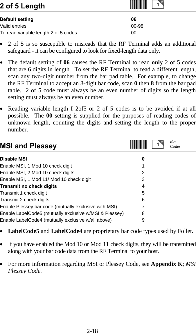 2-18 2 of 5 Length     Default setting  06 Valid entries  00-98 To read variable length 2 of 5 codes  00  &bull;  2 of 5 is so susceptible to misreads that the RF Terminal adds an additional safeguard - it can be configured to look for fixed-length data only.    &bull;  The default setting of 06 causes the RF Terminal to read only 2 of 5 codes that are 6 digits in length.  To set the RF Terminal to read a different length, scan any two-digit number from the bar pad table.  For example, to change the RF Terminal to accept an 8-digit bar code, scan 0 then 8 from the bar pad table.  2 of 5 code must always be an even number of digits so the length setting must always be an even number.  &bull;  Reading variable length I 2of5 or 2 of 5 codes is to be avoided if at all possible.  The 00 setting is supplied for the purposes of reading codes of unknown length, counting the digits and setting the length to the proper number.   MSI and Plessey     Disable MSI  0 Enable MSI, 1 Mod 10 check digit  1 Enable MSI, 2 Mod 10 check digits  2 Enable MSI, 1 Mod 11/ Mod 10 check digit  3 Transmit no check digits 4 Transmit 1 check digit 5 Transmit 2 check digits  6 Enable Plessey bar code (mutually exclusive with MSI)  7 Enable LabelCode5 (mutually exclusive w/MSI &amp; Plessey)  8 Enable LabelCode4 (mutually exclusive w/all above)  9  &bull;  LabelCode5 and LabelCode4 are proprietary bar code types used by Follet.    &bull;  If you have enabled the Mod 10 or Mod 11 check digits, they will be transmitted along with your bar code data from the RF Terminal to your host.  &bull;  For more information regarding MSI or Plessey Code, see Appendix K; MSI Plessey Code. Bar Codes 