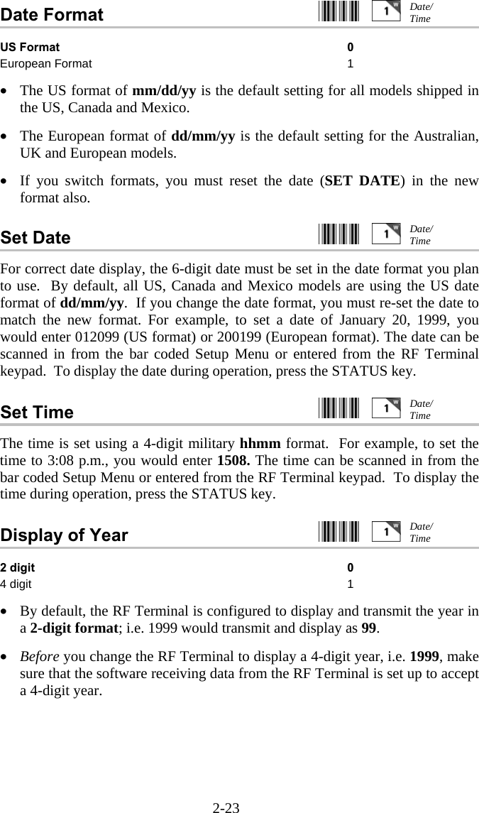 2-23 Date Format     US Format 0 European Format  1  &bull;  The US format of mm/dd/yy is the default setting for all models shipped in the US, Canada and Mexico.  &bull;  The European format of dd/mm/yy is the default setting for the Australian, UK and European models.  &bull;  If you switch formats, you must reset the date (SET DATE) in the new format also.  Set Date     For correct date display, the 6-digit date must be set in the date format you plan to use.  By default, all US, Canada and Mexico models are using the US date format of dd/mm/yy.  If you change the date format, you must re-set the date to match the new format. For example, to set a date of January 20, 1999, you would enter 012099 (US format) or 200199 (European format). The date can be scanned in from the bar coded Setup Menu or entered from the RF Terminal keypad.  To display the date during operation, press the STATUS key.  Set Time     The time is set using a 4-digit military hhmm format.  For example, to set the time to 3:08 p.m., you would enter 1508. The time can be scanned in from the bar coded Setup Menu or entered from the RF Terminal keypad.  To display the time during operation, press the STATUS key.  Display of Year     2 digit 0 4 digit  1  &bull;  By default, the RF Terminal is configured to display and transmit the year in a 2-digit format; i.e. 1999 would transmit and display as 99.  &bull;  Before you change the RF Terminal to display a 4-digit year, i.e. 1999, make sure that the software receiving data from the RF Terminal is set up to accept a 4-digit year.  Date/ Time Date/ Time Date/ Time Date/ Time 