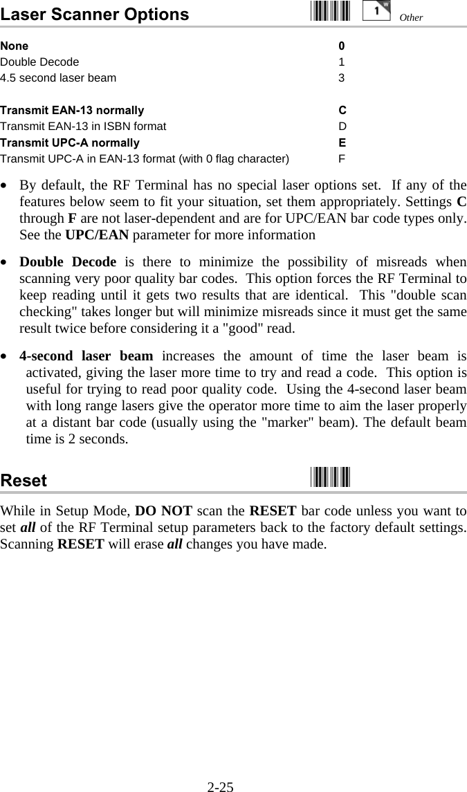 2-25 Laser Scanner Options     None 0 Double Decode  1 4.5 second laser beam  3   Transmit EAN-13 normally  C Transmit EAN-13 in ISBN format  D Transmit UPC-A normally   E Transmit UPC-A in EAN-13 format (with 0 flag character)  F  &bull;  By default, the RF Terminal has no special laser options set.  If any of the features below seem to fit your situation, set them appropriately. Settings C through F are not laser-dependent and are for UPC/EAN bar code types only.  See the UPC/EAN parameter for more information  &bull;  Double Decode is there to minimize the possibility of misreads when scanning very poor quality bar codes.  This option forces the RF Terminal to keep reading until it gets two results that are identical.  This "double scan checking" takes longer but will minimize misreads since it must get the same result twice before considering it a "good" read.  &bull;  4-second laser beam increases the amount of time the laser beam is activated, giving the laser more time to try and read a code.  This option is useful for trying to read poor quality code.  Using the 4-second laser beam with long range lasers give the operator more time to aim the laser properly at a distant bar code (usually using the "marker" beam). The default beam time is 2 seconds.   Reset    While in Setup Mode, DO NOT scan the RESET bar code unless you want to set all of the RF Terminal setup parameters back to the factory default settings.  Scanning RESET will erase all changes you have made. Other 