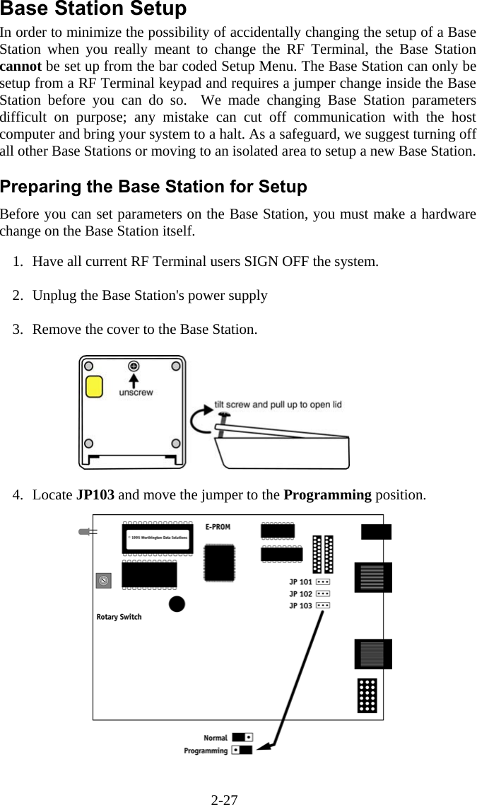 2-27 Base Station Setup In order to minimize the possibility of accidentally changing the setup of a Base Station when you really meant to change the RF Terminal, the Base Station cannot be set up from the bar coded Setup Menu. The Base Station can only be setup from a RF Terminal keypad and requires a jumper change inside the Base Station before you can do so.  We made changing Base Station parameters difficult on purpose; any mistake can cut off communication with the host computer and bring your system to a halt. As a safeguard, we suggest turning off all other Base Stations or moving to an isolated area to setup a new Base Station.  Preparing the Base Station for Setup Before you can set parameters on the Base Station, you must make a hardware change on the Base Station itself.    1.  Have all current RF Terminal users SIGN OFF the system.  2.  Unplug the Base Station's power supply  3.  Remove the cover to the Base Station.   4. Locate JP103 and move the jumper to the Programming position. 
