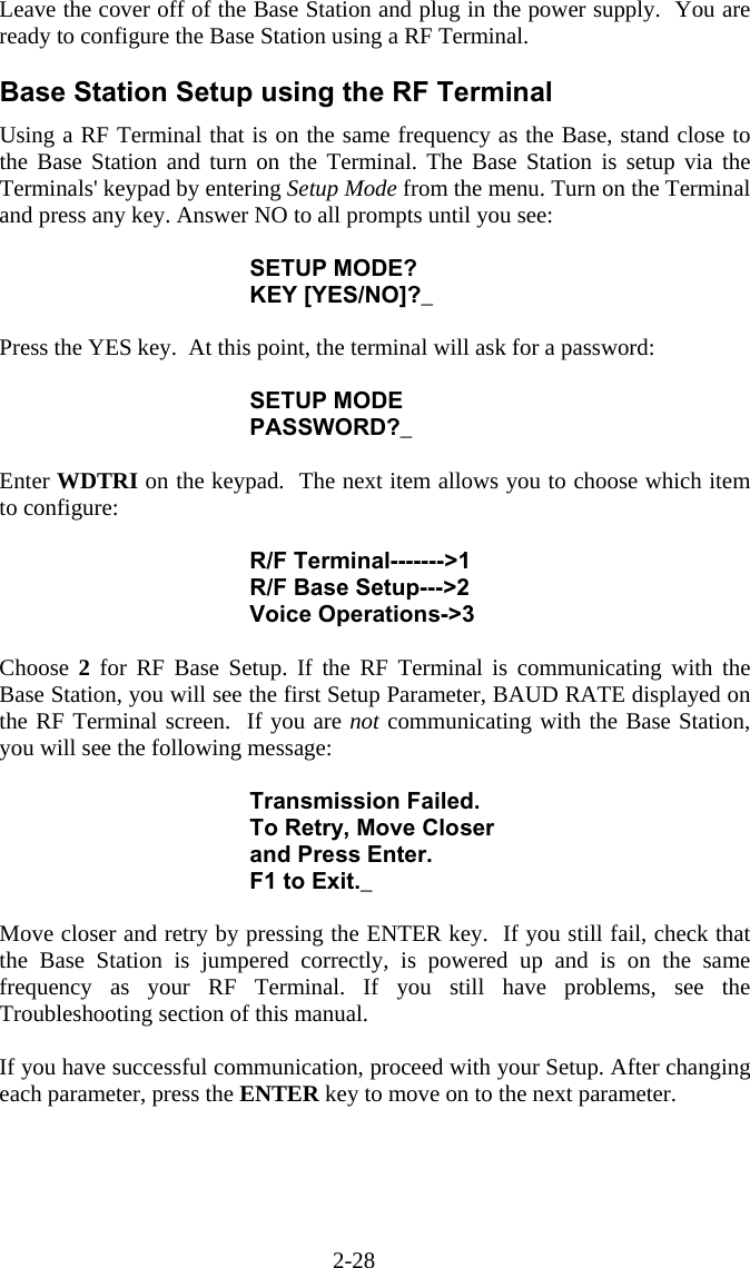 2-28 Leave the cover off of the Base Station and plug in the power supply.  You are ready to configure the Base Station using a RF Terminal.  Base Station Setup using the RF Terminal Using a RF Terminal that is on the same frequency as the Base, stand close to the Base Station and turn on the Terminal. The Base Station is setup via the Terminals' keypad by entering Setup Mode from the menu. Turn on the Terminal and press any key. Answer NO to all prompts until you see:  SETUP MODE? KEY [YES/NO]?_  Press the YES key.  At this point, the terminal will ask for a password:  SETUP MODE PASSWORD?_  Enter WDTRI on the keypad.  The next item allows you to choose which item to configure:  R/F Terminal------->1 R/F Base Setup--->2 Voice Operations->3  Choose  2 for RF Base Setup. If the RF Terminal is communicating with the Base Station, you will see the first Setup Parameter, BAUD RATE displayed on the RF Terminal screen.  If you are not communicating with the Base Station, you will see the following message:  Transmission Failed. To Retry, Move Closer and Press Enter. F1 to Exit._  Move closer and retry by pressing the ENTER key.  If you still fail, check that the Base Station is jumpered correctly, is powered up and is on the same frequency as your RF Terminal. If you still have problems, see the Troubleshooting section of this manual.  If you have successful communication, proceed with your Setup. After changing each parameter, press the ENTER key to move on to the next parameter.   