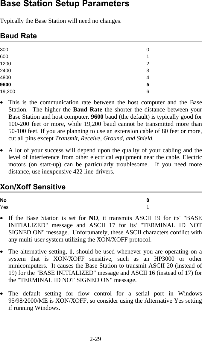 2-29 Base Station Setup Parameters  Typically the Base Station will need no changes.  Baud Rate 300 0 600 1 1200 2 2400 3 4800 4 9600 5 19,200 6  &bull;  This is the communication rate between the host computer and the Base Station.  The higher the Baud Rate the shorter the distance between your Base Station and host computer. 9600 baud (the default) is typically good for 100-200 feet or more, while 19,200 baud cannot be transmitted more than 50-100 feet. If you are planning to use an extension cable of 80 feet or more, cut all pins except Transmit, Receive, Ground, and Shield.  &bull;  A lot of your success will depend upon the quality of your cabling and the level of interference from other electrical equipment near the cable. Electric motors (on start-up) can be particularly troublesome.  If you need more distance, use inexpensive 422 line-drivers.  Xon/Xoff Sensitive No 0 Yes 1  &bull;  If the Base Station is set for NO, it transmits ASCII 19 for its' "BASE INITIALIZED" message and ASCII 17 for its' "TERMINAL ID NOT SIGNED ON" message.  Unfortunately, these ASCII characters conflict with any multi-user system utilizing the XON/XOFF protocol.  &bull;  The alternative setting, 1, should be used whenever you are operating on a system that is XON/XOFF sensitive, such as an HP3000 or other minicomputers.  It causes the Base Station to transmit ASCII 20 (instead of 19) for the "BASE INITIALIZED" message and ASCII 16 (instead of 17) for the "TERMINAL ID NOT SIGNED ON" message.  &bull;  The default setting for flow control for a serial port in Windows 95/98/2000/ME is XON/XOFF, so consider using the Alternative Yes setting if running Windows. 