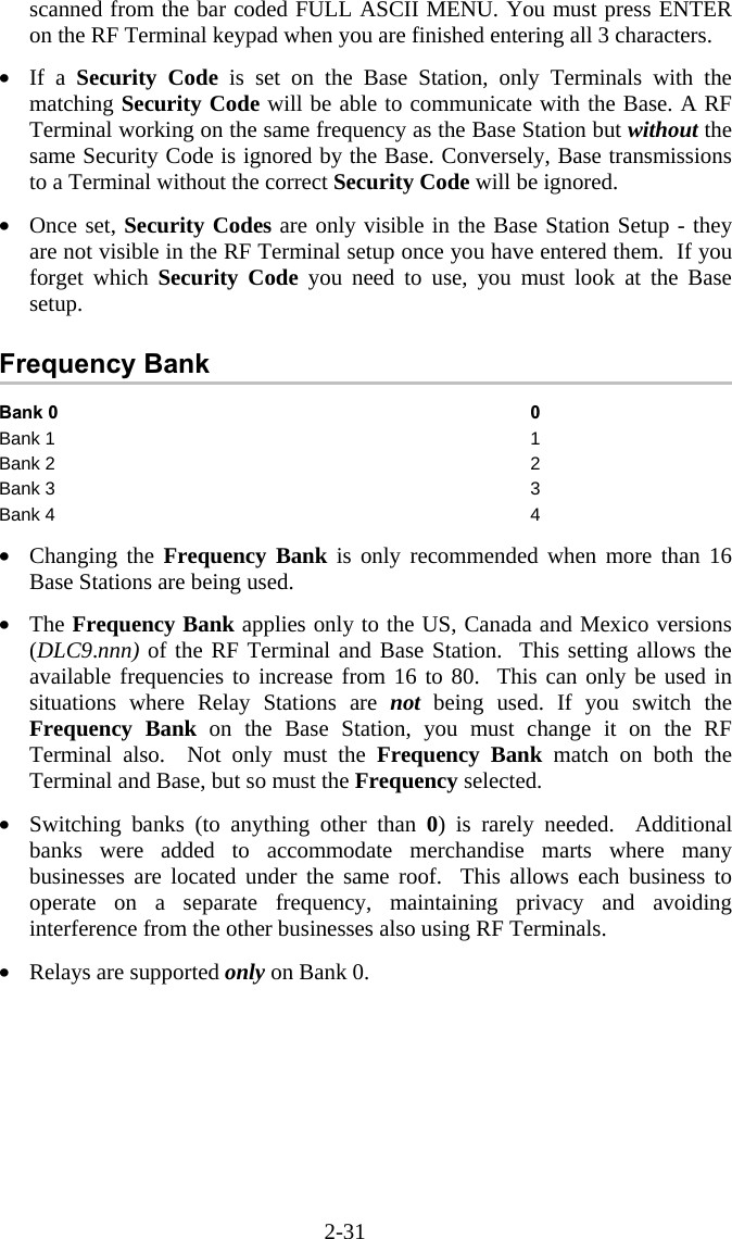 2-31 scanned from the bar coded FULL ASCII MENU. You must press ENTER on the RF Terminal keypad when you are finished entering all 3 characters.  &bull;  If a Security Code is set on the Base Station, only Terminals with the matching Security Code will be able to communicate with the Base. A RF Terminal working on the same frequency as the Base Station but without the same Security Code is ignored by the Base. Conversely, Base transmissions to a Terminal without the correct Security Code will be ignored.   &bull;  Once set, Security Codes are only visible in the Base Station Setup - they are not visible in the RF Terminal setup once you have entered them.  If you forget which Security Code you need to use, you must look at the Base setup.  Frequency Bank Bank 0   0 Bank 1  1 Bank 2  2 Bank 3  3 Bank 4  4  &bull;  Changing the Frequency Bank is only recommended when more than 16 Base Stations are being used.  &bull;  The Frequency Bank applies only to the US, Canada and Mexico versions (DLC9.nnn) of the RF Terminal and Base Station.  This setting allows the available frequencies to increase from 16 to 80.  This can only be used in situations where Relay Stations are not being used. If you switch the Frequency Bank on the Base Station, you must change it on the RF Terminal also.  Not only must the Frequency Bank match on both the Terminal and Base, but so must the Frequency selected.  &bull;  Switching banks (to anything other than 0) is rarely needed.  Additional banks were added to accommodate merchandise marts where many businesses are located under the same roof.  This allows each business to operate on a separate frequency, maintaining privacy and avoiding interference from the other businesses also using RF Terminals.  &bull;  Relays are supported only on Bank 0.   