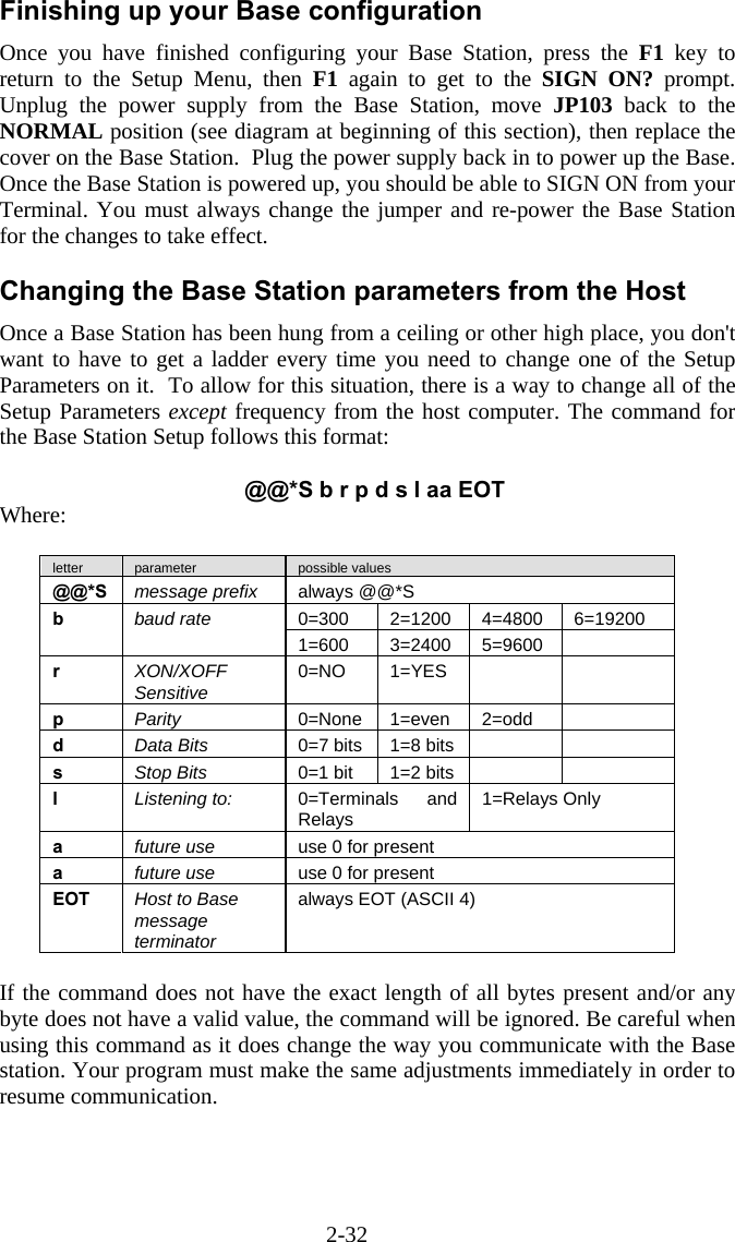 2-32 Finishing up your Base configuration Once you have finished configuring your Base Station, press the F1 key to return to the Setup Menu, then F1 again to get to the SIGN ON? prompt.  Unplug the power supply from the Base Station, move JP103 back to the NORMAL position (see diagram at beginning of this section), then replace the cover on the Base Station.  Plug the power supply back in to power up the Base.  Once the Base Station is powered up, you should be able to SIGN ON from your Terminal. You must always change the jumper and re-power the Base Station for the changes to take effect.  Changing the Base Station parameters from the Host Once a Base Station has been hung from a ceiling or other high place, you don't want to have to get a ladder every time you need to change one of the Setup Parameters on it.  To allow for this situation, there is a way to change all of the Setup Parameters except frequency from the host computer. The command for the Base Station Setup follows this format:  @@*S b r p d s l aa EOT Where:   letter  parameter  possible values @@*S  message prefix  always @@*S 0=300  2=1200 4=4800 6=19200 b  baud rate 1=600  3=2400 5=9600  r  XON/XOFF Sensitive  0=NO 1=YES    p  Parity  0=None 1=even  2=odd   d  Data Bits  0=7 bits  1=8 bits     s  Stop Bits  0=1 bit  1=2 bits     l  Listening to:  0=Terminals and Relays  1=Relays Only a  future use  use 0 for present a  future use  use 0 for present EOT  Host to Base message terminator always EOT (ASCII 4)  If the command does not have the exact length of all bytes present and/or any byte does not have a valid value, the command will be ignored. Be careful when using this command as it does change the way you communicate with the Base station. Your program must make the same adjustments immediately in order to resume communication.    