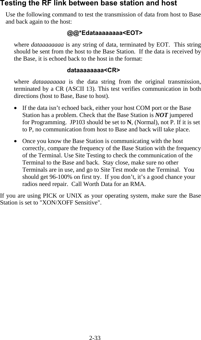 2-33 Testing the RF link between base station and host Use the following command to test the transmission of data from host to Base and back again to the host:  @@*Edataaaaaaaa<EOT>  where dataaaaaaaa is any string of data, terminated by EOT.  This string should be sent from the host to the Base Station.  If the data is received by the Base, it is echoed back to the host in the format:  dataaaaaaaa<CR>  where  dataaaaaaaa is the data string from the original transmission, terminated by a CR (ASCII 13). This test verifies communication in both directions (host to Base, Base to host).  &bull;  If the data isn&rsquo;t echoed back, either your host COM port or the Base Station has a problem. Check that the Base Station is NOT jumpered for Programming.  JP103 should be set to N, (Normal), not P. If it is set to P, no communication from host to Base and back will take place.  &bull;  Once you know the Base Station is communicating with the host correctly, compare the frequency of the Base Station with the frequency of the Terminal. Use Site Testing to check the communication of the Terminal to the Base and back.  Stay close, make sure no other Terminals are in use, and go to Site Test mode on the Terminal.  You should get 96-100% on first try.  If you don&rsquo;t, it&rsquo;s a good chance your radios need repair.  Call Worth Data for an RMA.  If you are using PICK or UNIX as your operating system, make sure the Base Station is set to "XON/XOFF Sensitive". 