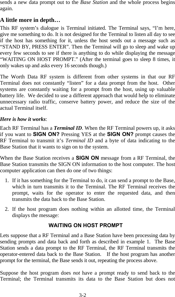 3-2 sends a new data prompt out to the Base Station and the whole process begins again.  A little more in depth&hellip; This RF system&rsquo;s dialogue is Terminal initiated. The Terminal says, &ldquo;I&rsquo;m here, give me something to do. It is not designed for the Terminal to listen all day to see if the host has something for it, unless the host sends out a message such as &ldquo;STAND BY, PRESS ENTER&rdquo;. Then the Terminal will go to sleep and wake up every few seconds to see if there is anything to do while displaying the message &ldquo;WAITING ON HOST PROMPT.&rdquo; (After the terminal goes to sleep 8 times, it only wakes up and asks every 16 seconds though.)  The Worth Data RF system is different from other systems in that our RF Terminal does not constantly &ldquo;listen&rdquo; for a data prompt from the host.  Other systems are constantly waiting for a prompt from the host, using up valuable battery life.  We decided to use a different approach that would help to eliminate unnecessary radio traffic, conserve battery power, and reduce the size of the actual Terminal itself.  Here is how it works:   Each RF Terminal has a Terminal ID. When the RF Terminal powers up, it asks if you want to SIGN ON? Pressing YES at the SIGN ON? prompt causes the RF Terminal to transmit it&rsquo;s Terminal ID and a byte of data indicating to the Base Station that it wants to sign on to the system.   When the Base Station receives a SIGN ON message from a RF Terminal, the Base Station transmits the SIGN ON information to the host computer. The host computer application can then do one of two things:   1.  If it has something for the Terminal to do, it can send a prompt to the Base, which in turn transmits it to the Terminal. The RF Terminal receives the prompt, waits for the operator to enter the requested data, and then transmits the data back to the Base Station.   2. If the host program does nothing within an allotted time, the Terminal displays the message:  WAITING ON HOST PROMPT  Lets suppose that a RF Terminal and a Base Station have been processing data by sending prompts and data back and forth as described in example 1.  The Base Station sends a data prompt to the RF Terminal, the RF Terminal transmits the operator-entered data back to the Base Station.   If the host program has another prompt for the terminal, the Base sends it out, repeating the process above.    Suppose the host program does not  have a prompt ready to send back to the Terminal; the Terminal transmits its data to the Base Station but does not 