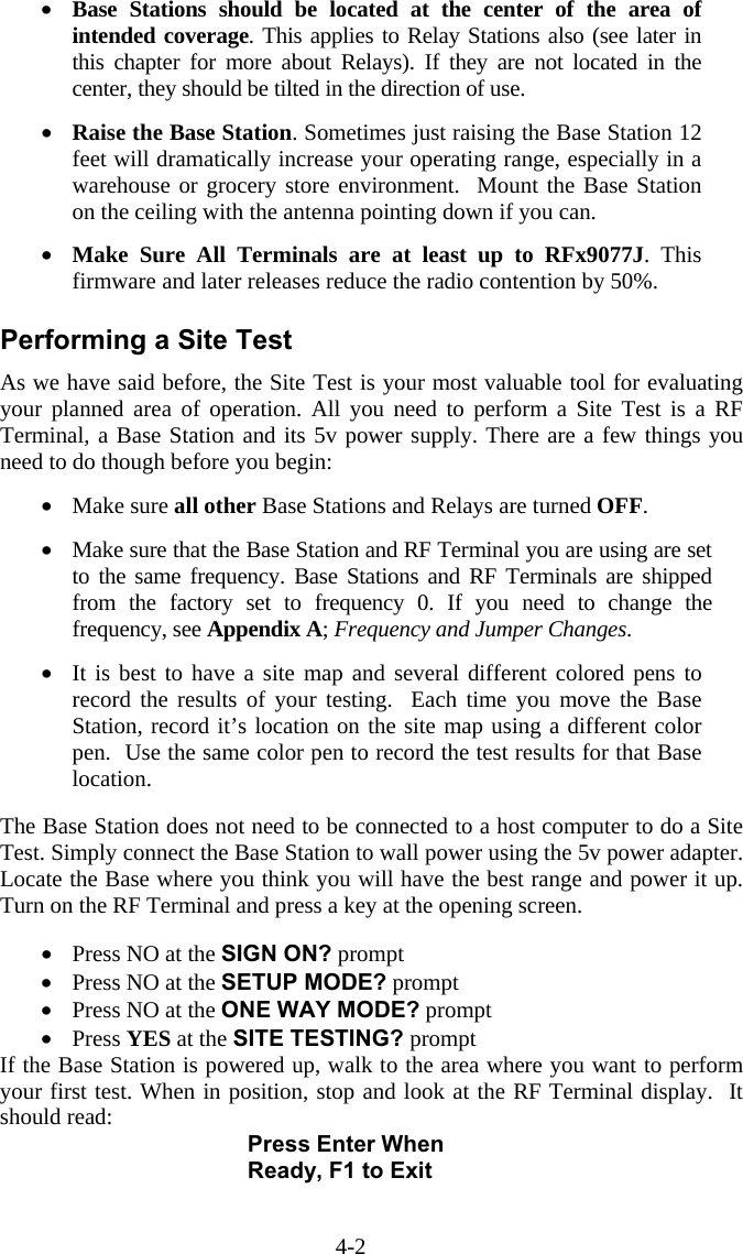 4-2 &bull;  Base Stations should be located at the center of the area of intended coverage. This applies to Relay Stations also (see later in this chapter for more about Relays). If they are not located in the center, they should be tilted in the direction of use.  &bull;  Raise the Base Station. Sometimes just raising the Base Station 12 feet will dramatically increase your operating range, especially in a warehouse or grocery store environment.  Mount the Base Station on the ceiling with the antenna pointing down if you can.  &bull;  Make Sure All Terminals are at least up to RFx9077J. This firmware and later releases reduce the radio contention by 50%.   Performing a Site Test As we have said before, the Site Test is your most valuable tool for evaluating your planned area of operation. All you need to perform a Site Test is a RF Terminal, a Base Station and its 5v power supply. There are a few things you need to do though before you begin:  &bull;  Make sure all other Base Stations and Relays are turned OFF.  &bull;  Make sure that the Base Station and RF Terminal you are using are set to the same frequency. Base Stations and RF Terminals are shipped from the factory set to frequency 0. If you need to change the frequency, see Appendix A; Frequency and Jumper Changes.   &bull;  It is best to have a site map and several different colored pens to record the results of your testing.  Each time you move the Base Station, record it&rsquo;s location on the site map using a different color pen.  Use the same color pen to record the test results for that Base location.   The Base Station does not need to be connected to a host computer to do a Site Test. Simply connect the Base Station to wall power using the 5v power adapter. Locate the Base where you think you will have the best range and power it up. Turn on the RF Terminal and press a key at the opening screen.    &bull;  Press NO at the SIGN ON? prompt &bull;  Press NO at the SETUP MODE? prompt &bull;  Press NO at the ONE WAY MODE? prompt &bull;  Press YES at the SITE TESTING? prompt If the Base Station is powered up, walk to the area where you want to perform your first test. When in position, stop and look at the RF Terminal display.  It should read: Press Enter When Ready, F1 to Exit  