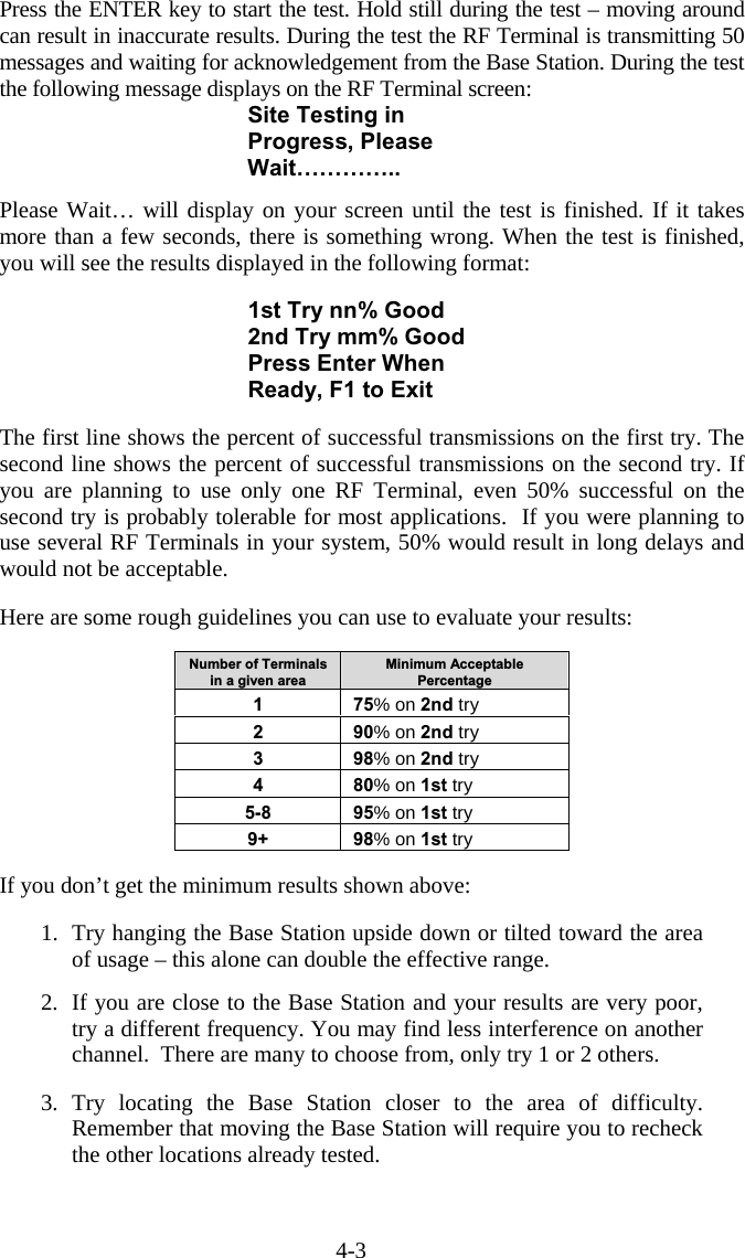 4-3 Press the ENTER key to start the test. Hold still during the test &ndash; moving around can result in inaccurate results. During the test the RF Terminal is transmitting 50 messages and waiting for acknowledgement from the Base Station. During the test the following message displays on the RF Terminal screen: Site Testing in Progress, Please Wait&hellip;&hellip;&hellip;&hellip;..  Please Wait&hellip; will display on your screen until the test is finished. If it takes more than a few seconds, there is something wrong. When the test is finished, you will see the results displayed in the following format:  1st Try nn% Good 2nd Try mm% Good Press Enter When Ready, F1 to Exit  The first line shows the percent of successful transmissions on the first try. The second line shows the percent of successful transmissions on the second try. If you are planning to use only one RF Terminal, even 50% successful on the second try is probably tolerable for most applications.  If you were planning to use several RF Terminals in your system, 50% would result in long delays and would not be acceptable.  Here are some rough guidelines you can use to evaluate your results:  Number of Terminals in a given area Minimum Acceptable Percentage 1 75% on 2nd try 2 90% on 2nd try 3 98% on 2nd try 4 80% on 1st try 5-8 95% on 1st try 9+ 98% on 1st try  If you don&rsquo;t get the minimum results shown above:  1.  Try hanging the Base Station upside down or tilted toward the area of usage &ndash; this alone can double the effective range.  2.  If you are close to the Base Station and your results are very poor, try a different frequency. You may find less interference on another channel.  There are many to choose from, only try 1 or 2 others.  3. Try locating the Base Station closer to the area of difficulty. Remember that moving the Base Station will require you to recheck the other locations already tested.  