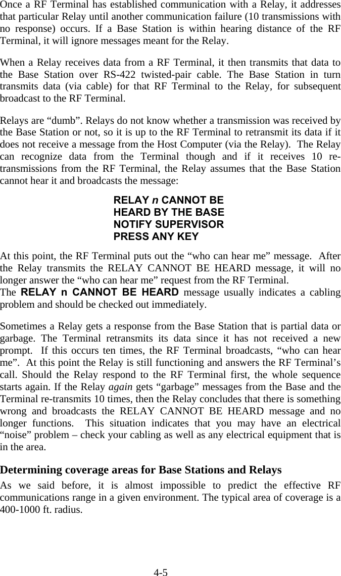 4-5 Once a RF Terminal has established communication with a Relay, it addresses that particular Relay until another communication failure (10 transmissions with no response) occurs. If a Base Station is within hearing distance of the RF Terminal, it will ignore messages meant for the Relay.  When a Relay receives data from a RF Terminal, it then transmits that data to the Base Station over RS-422 twisted-pair cable. The Base Station in turn transmits data (via cable) for that RF Terminal to the Relay, for subsequent broadcast to the RF Terminal.   Relays are &ldquo;dumb&rdquo;. Relays do not know whether a transmission was received by the Base Station or not, so it is up to the RF Terminal to retransmit its data if it does not receive a message from the Host Computer (via the Relay).  The Relay can recognize data from the Terminal though and if it receives 10 re-transmissions from the RF Terminal, the Relay assumes that the Base Station cannot hear it and broadcasts the message:  RELAY n CANNOT BE HEARD BY THE BASE NOTIFY SUPERVISOR PRESS ANY KEY  At this point, the RF Terminal puts out the &ldquo;who can hear me&rdquo; message.  After the Relay transmits the RELAY CANNOT BE HEARD message, it will no longer answer the &ldquo;who can hear me&rdquo; request from the RF Terminal.   The  RELAY n CANNOT BE HEARD message usually indicates a cabling problem and should be checked out immediately.   Sometimes a Relay gets a response from the Base Station that is partial data or garbage. The Terminal retransmits its data since it has not received a new prompt.  If this occurs ten times, the RF Terminal broadcasts, &ldquo;who can hear me&rdquo;.  At this point the Relay is still functioning and answers the RF Terminal&rsquo;s call. Should the Relay respond to the RF Terminal first, the whole sequence starts again. If the Relay again gets &ldquo;garbage&rdquo; messages from the Base and the Terminal re-transmits 10 times, then the Relay concludes that there is something wrong and broadcasts the RELAY CANNOT BE HEARD message and no longer functions.  This situation indicates that you may have an electrical &ldquo;noise&rdquo; problem &ndash; check your cabling as well as any electrical equipment that is in the area.   Determining coverage areas for Base Stations and Relays As we said before, it is almost impossible to predict the effective RF communications range in a given environment. The typical area of coverage is a 400-1000 ft. radius.   