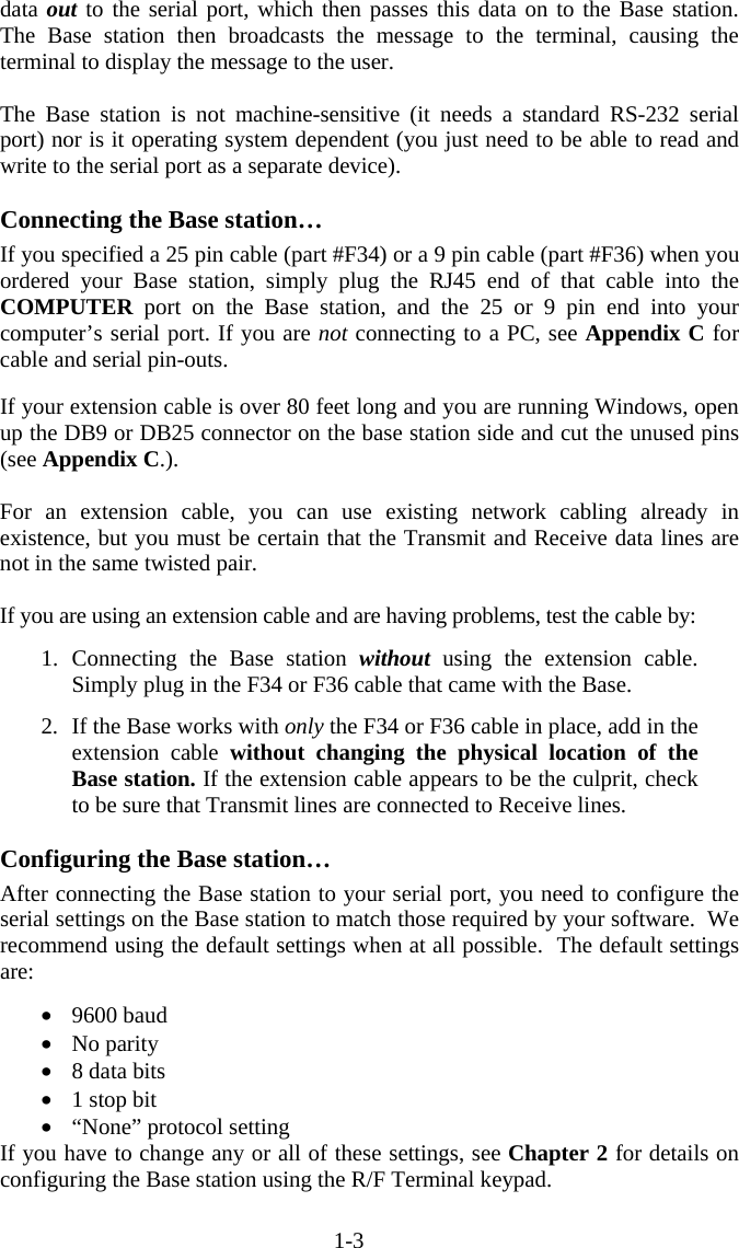 1-3 data out to the serial port, which then passes this data on to the Base station.  The Base station then broadcasts the message to the terminal, causing the terminal to display the message to the user.    The Base station is not machine-sensitive (it needs a standard RS-232 serial port) nor is it operating system dependent (you just need to be able to read and write to the serial port as a separate device).    Connecting the Base station&hellip; If you specified a 25 pin cable (part #F34) or a 9 pin cable (part #F36) when you ordered your Base station, simply plug the RJ45 end of that cable into the COMPUTER port on the Base station, and the 25 or 9 pin end into your computer&rsquo;s serial port. If you are not connecting to a PC, see Appendix C for cable and serial pin-outs.  If your extension cable is over 80 feet long and you are running Windows, open up the DB9 or DB25 connector on the base station side and cut the unused pins (see Appendix C.).   For an extension cable, you can use existing network cabling already in existence, but you must be certain that the Transmit and Receive data lines are not in the same twisted pair.  If you are using an extension cable and are having problems, test the cable by:  1. Connecting the Base station without using the extension cable.  Simply plug in the F34 or F36 cable that came with the Base.  2.  If the Base works with only the F34 or F36 cable in place, add in the extension cable without changing the physical location of the Base station. If the extension cable appears to be the culprit, check to be sure that Transmit lines are connected to Receive lines.   Configuring the Base station&hellip; After connecting the Base station to your serial port, you need to configure the serial settings on the Base station to match those required by your software.  We recommend using the default settings when at all possible.  The default settings are:  &bull;  9600 baud &bull;  No parity &bull;  8 data bits &bull;  1 stop bit &bull;  &ldquo;None&rdquo; protocol setting If you have to change any or all of these settings, see Chapter 2 for details on configuring the Base station using the R/F Terminal keypad. 