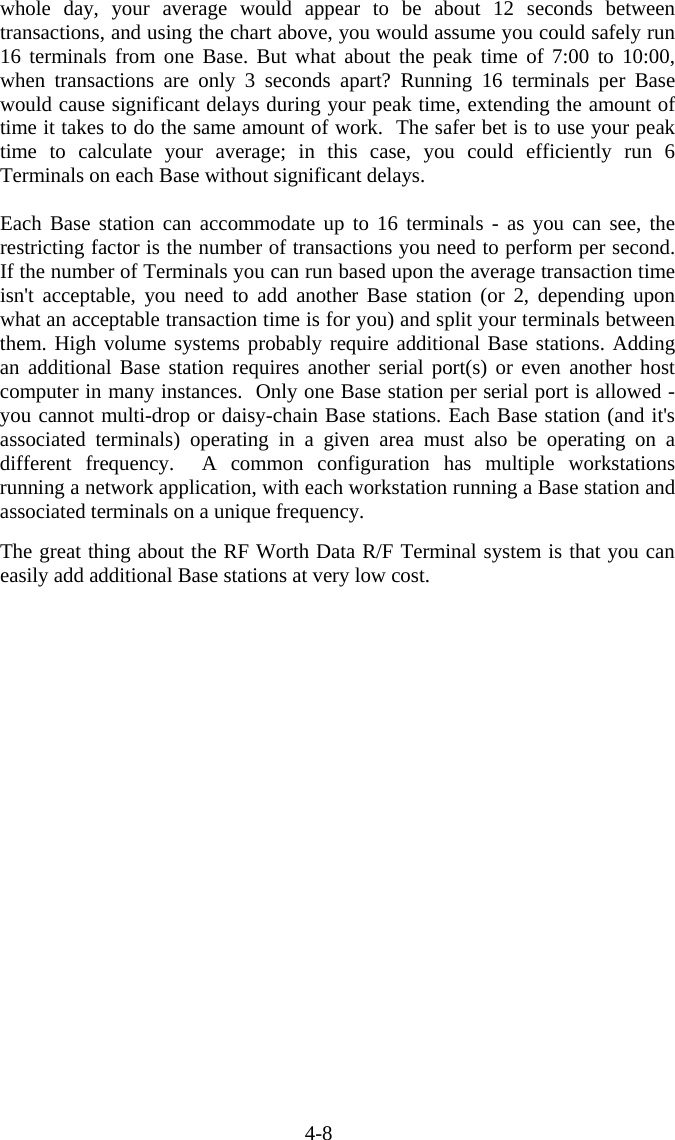 4-8 whole day, your average would appear to be about 12 seconds between transactions, and using the chart above, you would assume you could safely run 16 terminals from one Base. But what about the peak time of 7:00 to 10:00, when transactions are only 3 seconds apart? Running 16 terminals per Base would cause significant delays during your peak time, extending the amount of time it takes to do the same amount of work.  The safer bet is to use your peak time to calculate your average; in this case, you could efficiently run 6 Terminals on each Base without significant delays.   Each Base station can accommodate up to 16 terminals - as you can see, the restricting factor is the number of transactions you need to perform per second.  If the number of Terminals you can run based upon the average transaction time isn't acceptable, you need to add another Base station (or 2, depending upon what an acceptable transaction time is for you) and split your terminals between them. High volume systems probably require additional Base stations. Adding an additional Base station requires another serial port(s) or even another host computer in many instances.  Only one Base station per serial port is allowed - you cannot multi-drop or daisy-chain Base stations. Each Base station (and it's associated terminals) operating in a given area must also be operating on a different frequency.  A common configuration has multiple workstations running a network application, with each workstation running a Base station and associated terminals on a unique frequency.   The great thing about the RF Worth Data R/F Terminal system is that you can easily add additional Base stations at very low cost.   