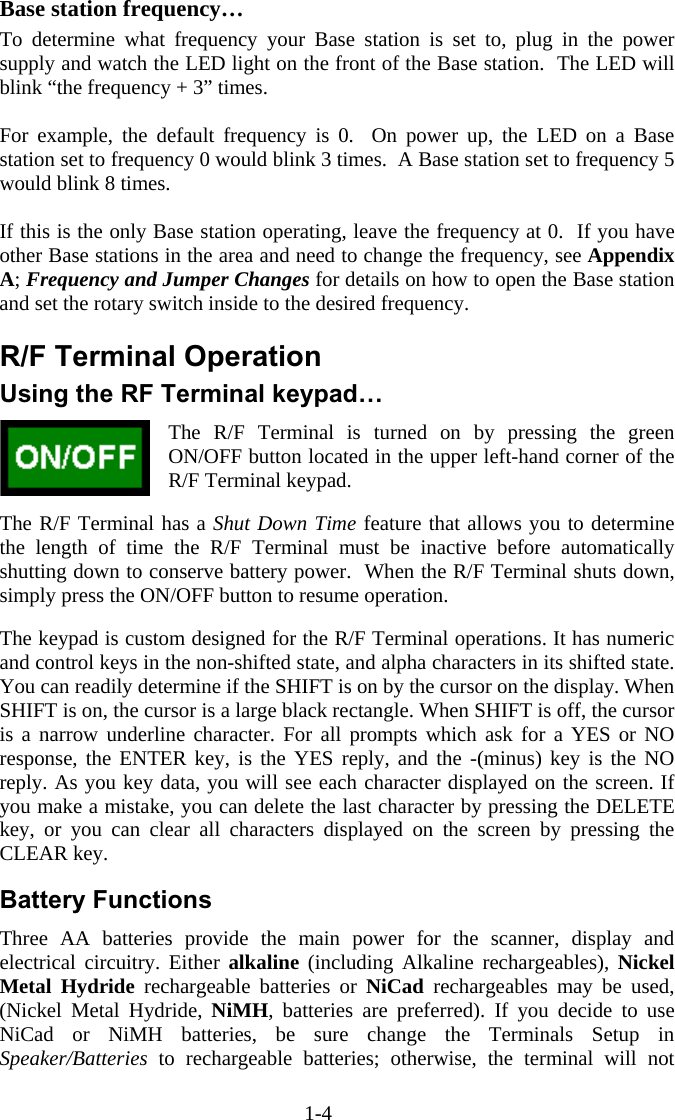 1-4  Base station frequency&hellip; To determine what frequency your Base station is set to, plug in the power supply and watch the LED light on the front of the Base station.  The LED will blink &ldquo;the frequency + 3&rdquo; times.    For example, the default frequency is 0.  On power up, the LED on a Base station set to frequency 0 would blink 3 times.  A Base station set to frequency 5 would blink 8 times.  If this is the only Base station operating, leave the frequency at 0.  If you have other Base stations in the area and need to change the frequency, see Appendix A; Frequency and Jumper Changes for details on how to open the Base station and set the rotary switch inside to the desired frequency.  R/F Terminal Operation Using the RF Terminal keypad&hellip; The R/F Terminal is turned on by pressing the green ON/OFF button located in the upper left-hand corner of the R/F Terminal keypad.    The R/F Terminal has a Shut Down Time feature that allows you to determine the length of time the R/F Terminal must be inactive before automatically shutting down to conserve battery power.  When the R/F Terminal shuts down, simply press the ON/OFF button to resume operation.  The keypad is custom designed for the R/F Terminal operations. It has numeric and control keys in the non-shifted state, and alpha characters in its shifted state. You can readily determine if the SHIFT is on by the cursor on the display. When SHIFT is on, the cursor is a large black rectangle. When SHIFT is off, the cursor is a narrow underline character. For all prompts which ask for a YES or NO response, the ENTER key, is the YES reply, and the -(minus) key is the NO reply. As you key data, you will see each character displayed on the screen. If you make a mistake, you can delete the last character by pressing the DELETE key, or you can clear all characters displayed on the screen by pressing the CLEAR key.  Battery Functions Three AA batteries provide the main power for the scanner, display and electrical circuitry. Either alkaline (including Alkaline rechargeables), Nickel Metal Hydride rechargeable batteries or NiCad rechargeables may be used, (Nickel Metal Hydride, NiMH, batteries are preferred). If you decide to use NiCad or NiMH batteries, be sure change the Terminals Setup in Speaker/Batteries to rechargeable batteries; otherwise, the terminal will not 