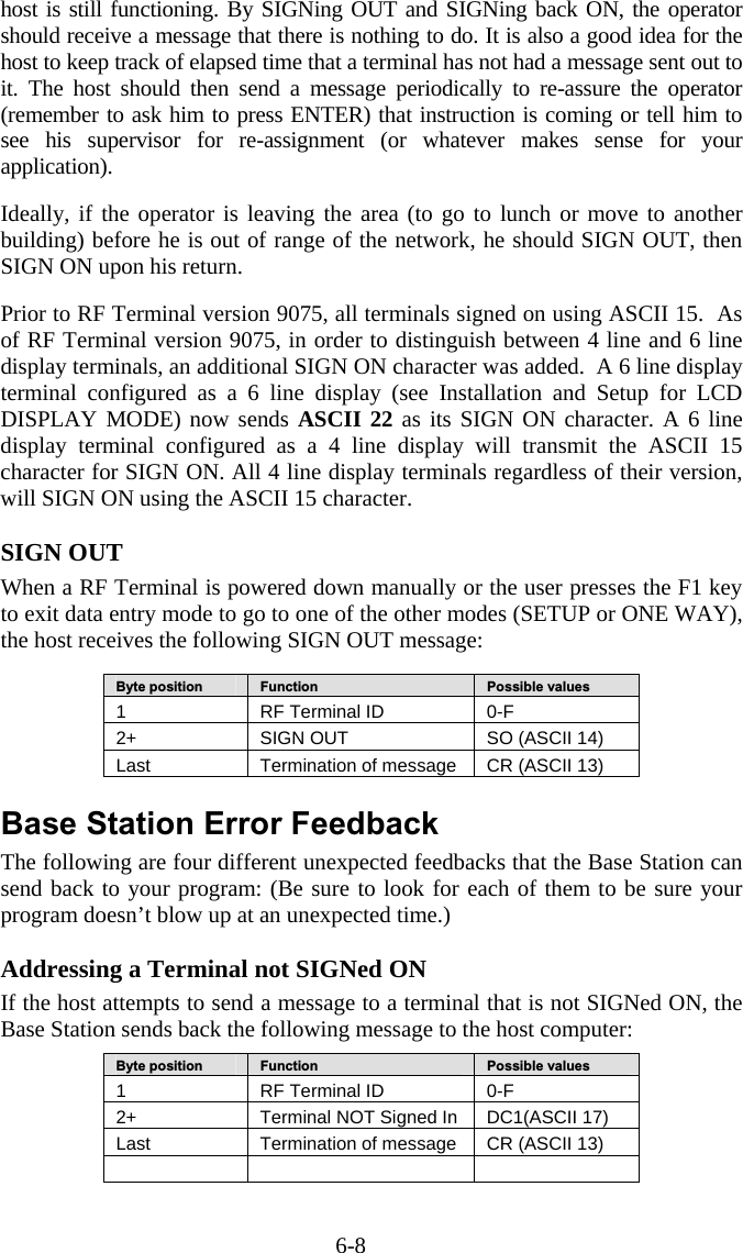 6-8 host is still functioning. By SIGNing OUT and SIGNing back ON, the operator should receive a message that there is nothing to do. It is also a good idea for the host to keep track of elapsed time that a terminal has not had a message sent out to it. The host should then send a message periodically to re-assure the operator (remember to ask him to press ENTER) that instruction is coming or tell him to see his supervisor for re-assignment (or whatever makes sense for your application).   Ideally, if the operator is leaving the area (to go to lunch or move to another building) before he is out of range of the network, he should SIGN OUT, then SIGN ON upon his return.   Prior to RF Terminal version 9075, all terminals signed on using ASCII 15.  As of RF Terminal version 9075, in order to distinguish between 4 line and 6 line display terminals, an additional SIGN ON character was added.  A 6 line display terminal configured as a 6 line display (see Installation and Setup for LCD DISPLAY MODE) now sends ASCII 22 as its SIGN ON character. A 6 line display terminal configured as a 4 line display will transmit the ASCII 15 character for SIGN ON. All 4 line display terminals regardless of their version, will SIGN ON using the ASCII 15 character.  SIGN OUT When a RF Terminal is powered down manually or the user presses the F1 key to exit data entry mode to go to one of the other modes (SETUP or ONE WAY), the host receives the following SIGN OUT message:   Byte position   Function   Possible values 1  RF Terminal ID  0-F 2+   SIGN OUT  SO (ASCII 14) Last  Termination of message  CR (ASCII 13)  Base Station Error Feedback The following are four different unexpected feedbacks that the Base Station can send back to your program: (Be sure to look for each of them to be sure your program doesn&rsquo;t blow up at an unexpected time.)  Addressing a Terminal not SIGNed ON If the host attempts to send a message to a terminal that is not SIGNed ON, the Base Station sends back the following message to the host computer:  Byte position   Function   Possible values 1  RF Terminal ID  0-F 2+   Terminal NOT Signed In  DC1(ASCII 17) Last  Termination of message  CR (ASCII 13)      