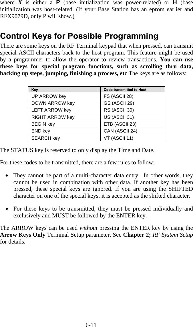 6-11 where  X is either a P (base initialization was power-related) or H (base initialization was host-related. (If your Base Station has an eprom earlier and RFX9079D, only P will show.)  Control Keys for Possible Programming There are some keys on the RF Terminal keypad that when pressed, can transmit special ASCII characters back to the host program. This feature might be used by a programmer to allow the operator to review transactions. You can use these keys for special program functions, such as scrolling thru data, backing up steps, jumping, finishing a process, etc The keys are as follows:   Key  Code transmitted to Host UP ARROW key  FS (ASCII 28) DOWN ARROW key  GS (ASCII 29) LEFT ARROW key  RS (ASCII 30) RIGHT ARROW key  US (ASCII 31) BEGIN key  ETB (ASCII 23) END key  CAN (ASCII 24) SEARCH key  VT (ASCII 11)   The STATUS key is reserved to only display the Time and Date.  For these codes to be transmitted, there are a few rules to follow:  &bull;  They cannot be part of a multi-character data entry.  In other words, they cannot be used in combination with other data. If another key has been pressed, these special keys are ignored. If you are using the SHIFTED character on one of the special keys, it is accepted as the shifted character.  &bull;  For these keys to be transmitted, they must be pressed individually and exclusively and MUST be followed by the ENTER key.  The ARROW keys can be used without pressing the ENTER key by using the Arrow Keys Only Terminal Setup parameter. See Chapter 2; RF System Setup for details. 