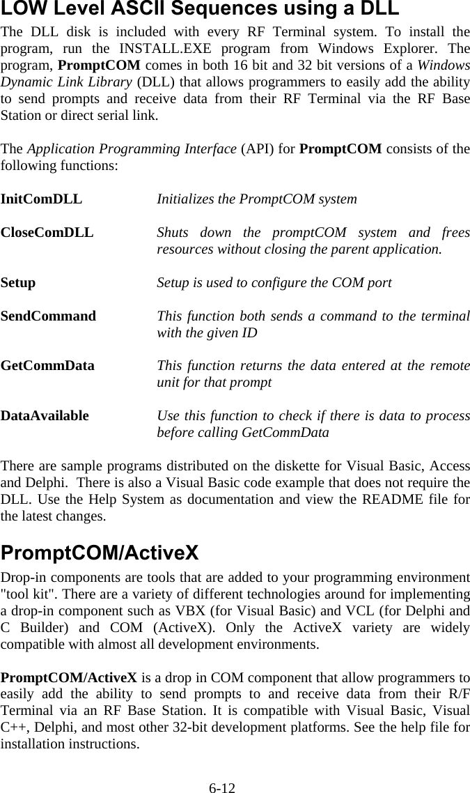6-12 LOW Level ASCII Sequences using a DLL  The DLL disk is included with every RF Terminal system. To install the program, run the INSTALL.EXE program from Windows Explorer. The program, PromptCOM comes in both 16 bit and 32 bit versions of a Windows Dynamic Link Library (DLL) that allows programmers to easily add the ability to send prompts and receive data from their RF Terminal via the RF Base Station or direct serial link.  The Application Programming Interface (API) for PromptCOM consists of the following functions:  InitComDLL   Initializes the PromptCOM system  CloseComDLL  Shuts down the promptCOM system and frees resources without closing the parent application.  Setup     Setup is used to configure the COM port  SendCommand  This function both sends a command to the terminal with the given ID  GetCommData  This function returns the data entered at the remote unit for that prompt  DataAvailable  Use this function to check if there is data to process before calling GetCommData  There are sample programs distributed on the diskette for Visual Basic, Access and Delphi.  There is also a Visual Basic code example that does not require the DLL. Use the Help System as documentation and view the README file for the latest changes.  PromptCOM/ActiveX Drop-in components are tools that are added to your programming environment "tool kit". There are a variety of different technologies around for implementing a drop-in component such as VBX (for Visual Basic) and VCL (for Delphi and C Builder) and COM (ActiveX). Only the ActiveX variety are widely compatible with almost all development environments.  PromptCOM/ActiveX is a drop in COM component that allow programmers to easily add the ability to send prompts to and receive data from their R/F Terminal via an RF Base Station. It is compatible with Visual Basic, Visual C++, Delphi, and most other 32-bit development platforms. See the help file for installation instructions.  