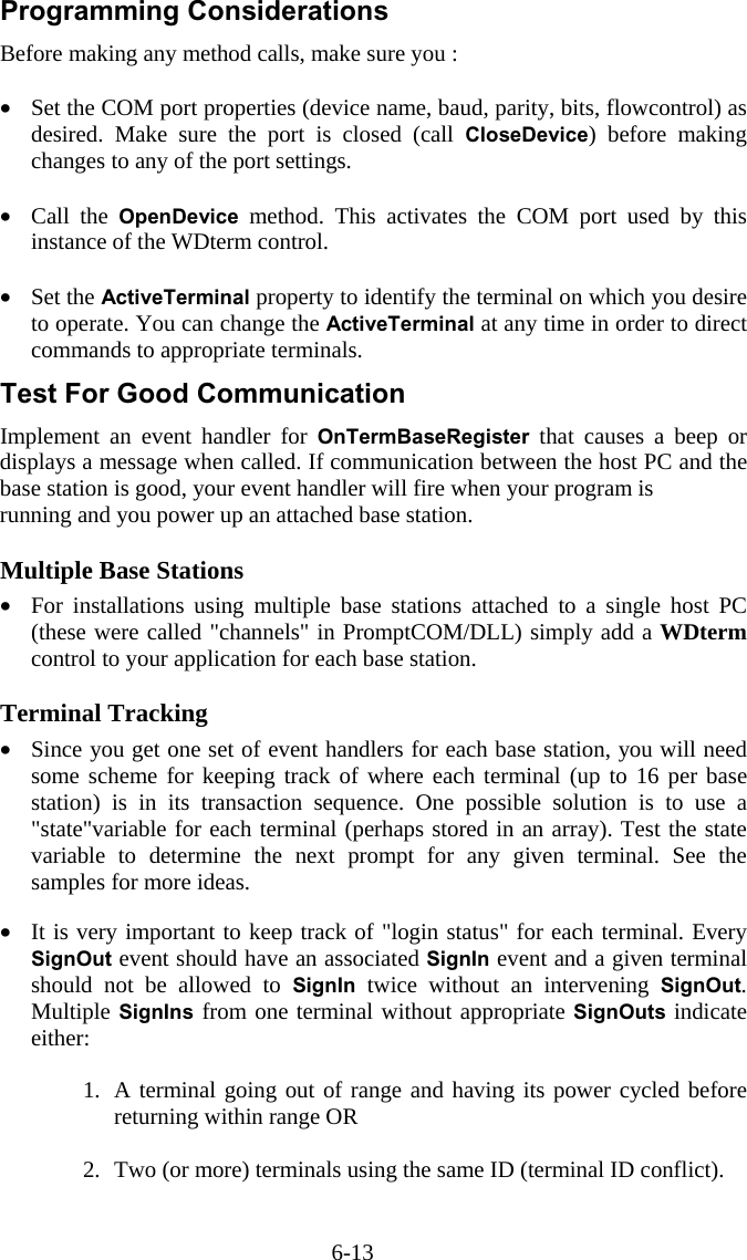 6-13 Programming Considerations Before making any method calls, make sure you :  &bull;  Set the COM port properties (device name, baud, parity, bits, flowcontrol) as desired. Make sure the port is closed (call CloseDevice) before making changes to any of the port settings.  &bull;  Call the OpenDevice method. This activates the COM port used by this instance of the WDterm control.   &bull;  Set the ActiveTerminal property to identify the terminal on which you desire to operate. You can change the ActiveTerminal at any time in order to direct commands to appropriate terminals. Test For Good Communication Implement an event handler for OnTermBaseRegister that causes a beep or displays a message when called. If communication between the host PC and the base station is good, your event handler will fire when your program is  running and you power up an attached base station.  Multiple Base Stations &bull;  For installations using multiple base stations attached to a single host PC (these were called "channels" in PromptCOM/DLL) simply add a WDterm control to your application for each base station.  Terminal Tracking &bull;  Since you get one set of event handlers for each base station, you will need some scheme for keeping track of where each terminal (up to 16 per base station) is in its transaction sequence. One possible solution is to use a "state"variable for each terminal (perhaps stored in an array). Test the state variable to determine the next prompt for any given terminal. See the samples for more ideas.   &bull;  It is very important to keep track of "login status" for each terminal. Every SignOut event should have an associated SignIn event and a given terminal should not be allowed to SignIn twice without an intervening SignOut. Multiple SignIns from one terminal without appropriate SignOuts indicate either:  1.  A terminal going out of range and having its power cycled before returning within range OR  2.  Two (or more) terminals using the same ID (terminal ID conflict). 
