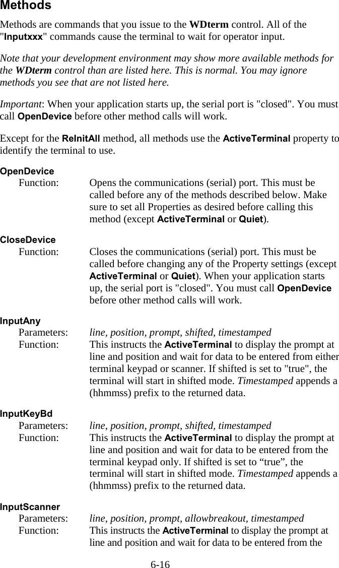 6-16 Methods Methods are commands that you issue to the WDterm control. All of the "Inputxxx" commands cause the terminal to wait for operator input.  Note that your development environment may show more available methods for the WDterm control than are listed here. This is normal. You may ignore methods you see that are not listed here.  Important: When your application starts up, the serial port is "closed". You must call OpenDevice before other method calls will work.  Except for the ReInitAll method, all methods use the ActiveTerminal property to identify the terminal to use.  OpenDevice   Function:  Opens the communications (serial) port. This must be called before any of the methods described below. Make sure to set all Properties as desired before calling this method (except ActiveTerminal or Quiet).  CloseDevice   Function:  Closes the communications (serial) port. This must be called before changing any of the Property settings (except ActiveTerminal or Quiet). When your application starts up, the serial port is "closed". You must call OpenDevice before other method calls will work.  InputAny   Parameters:  line, position, prompt, shifted, timestamped   Function:  This instructs the ActiveTerminal to display the prompt at line and position and wait for data to be entered from either terminal keypad or scanner. If shifted is set to "true", the terminal will start in shifted mode. Timestamped appends a (hhmmss) prefix to the returned data.  InputKeyBd   Parameters:  line, position, prompt, shifted, timestamped   Function:  This instructs the ActiveTerminal to display the prompt at line and position and wait for data to be entered from the terminal keypad only. If shifted is set to &ldquo;true&rdquo;, the terminal will start in shifted mode. Timestamped appends a (hhmmss) prefix to the returned data.  InputScanner   Parameters:  line, position, prompt, allowbreakout, timestamped  Function:  This instructs the ActiveTerminal to display the prompt at line and position and wait for data to be entered from the 