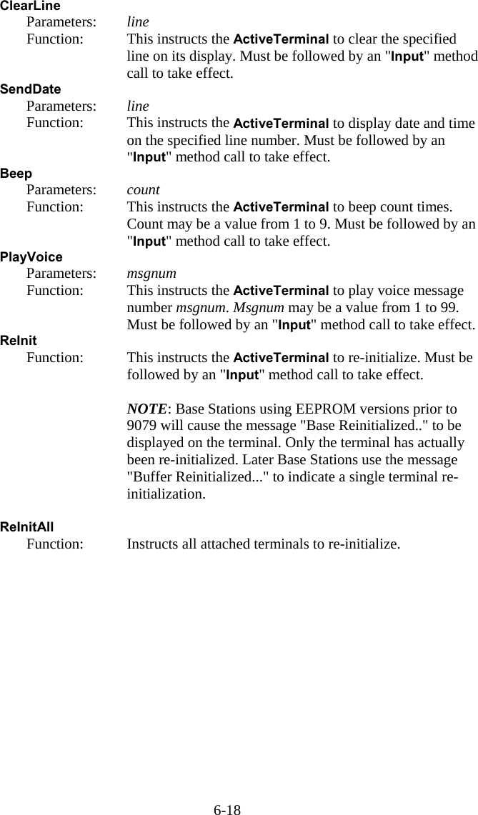 6-18 ClearLine   Parameters:  line   Function:  This instructs the ActiveTerminal to clear the specified line on its display. Must be followed by an "Input" method call to take effect. SendDate   Parameters:  line   Function:  This instructs the ActiveTerminal to display date and time on the specified line number. Must be followed by an "Input" method call to take effect. Beep   Parameters:  count   Function:  This instructs the ActiveTerminal to beep count times. Count may be a value from 1 to 9. Must be followed by an "Input" method call to take effect. PlayVoice   Parameters:  msgnum   Function:  This instructs the ActiveTerminal to play voice message number msgnum. Msgnum may be a value from 1 to 99. Must be followed by an "Input" method call to take effect. ReInit    Function:  This instructs the ActiveTerminal to re-initialize. Must be followed by an "Input" method call to take effect.     NOTE: Base Stations using EEPROM versions prior to 9079 will cause the message "Base Reinitialized.." to be displayed on the terminal. Only the terminal has actually been re-initialized. Later Base Stations use the message "Buffer Reinitialized..." to indicate a single terminal re-initialization.  ReInitAll    Function:  Instructs all attached terminals to re-initialize. 