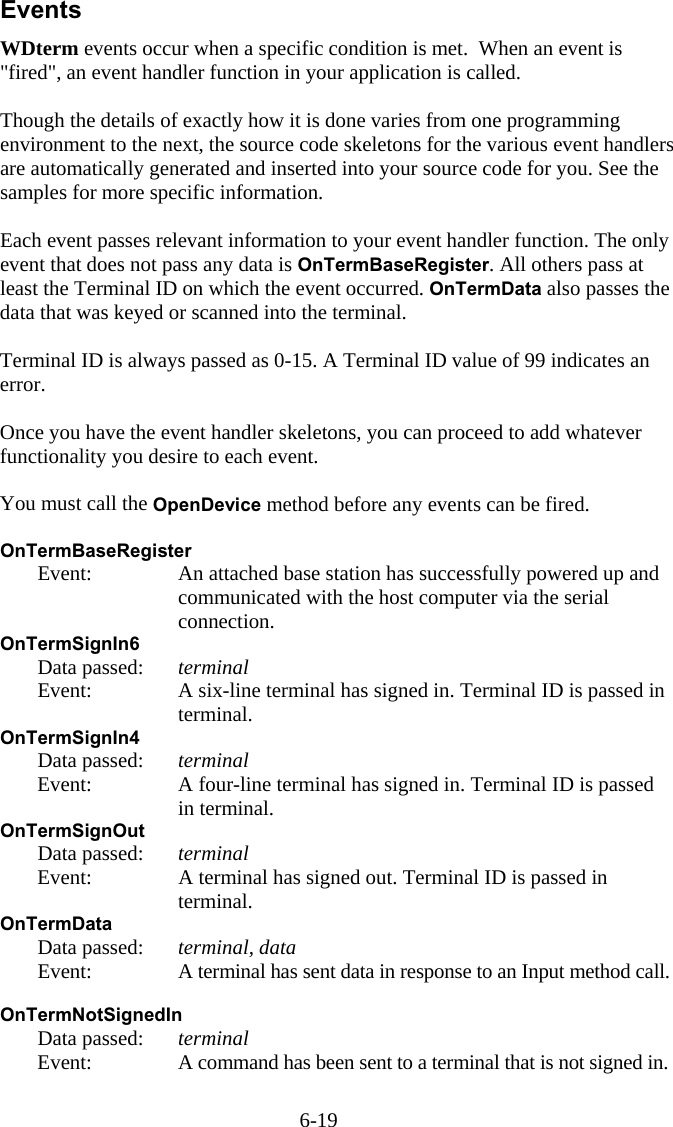 6-19 Events WDterm events occur when a specific condition is met.  When an event is "fired", an event handler function in your application is called.   Though the details of exactly how it is done varies from one programming environment to the next, the source code skeletons for the various event handlers are automatically generated and inserted into your source code for you. See the samples for more specific information.  Each event passes relevant information to your event handler function. The only event that does not pass any data is OnTermBaseRegister. All others pass at least the Terminal ID on which the event occurred. OnTermData also passes the data that was keyed or scanned into the terminal.  Terminal ID is always passed as 0-15. A Terminal ID value of 99 indicates an error.  Once you have the event handler skeletons, you can proceed to add whatever functionality you desire to each event.  You must call the OpenDevice method before any events can be fired.  OnTermBaseRegister    Event:  An attached base station has successfully powered up and communicated with the host computer via the serial connection. OnTermSignIn6   Data passed: terminal   Event:  A six-line terminal has signed in. Terminal ID is passed in terminal. OnTermSignIn4   Data passed: terminal   Event:  A four-line terminal has signed in. Terminal ID is passed in terminal. OnTermSignOut   Data passed: terminal   Event:  A terminal has signed out. Terminal ID is passed in terminal. OnTermData   Data passed: terminal, data   Event:  A terminal has sent data in response to an Input method call.  OnTermNotSignedIn  Data passed: terminal   Event:  A command has been sent to a terminal that is not signed in.  