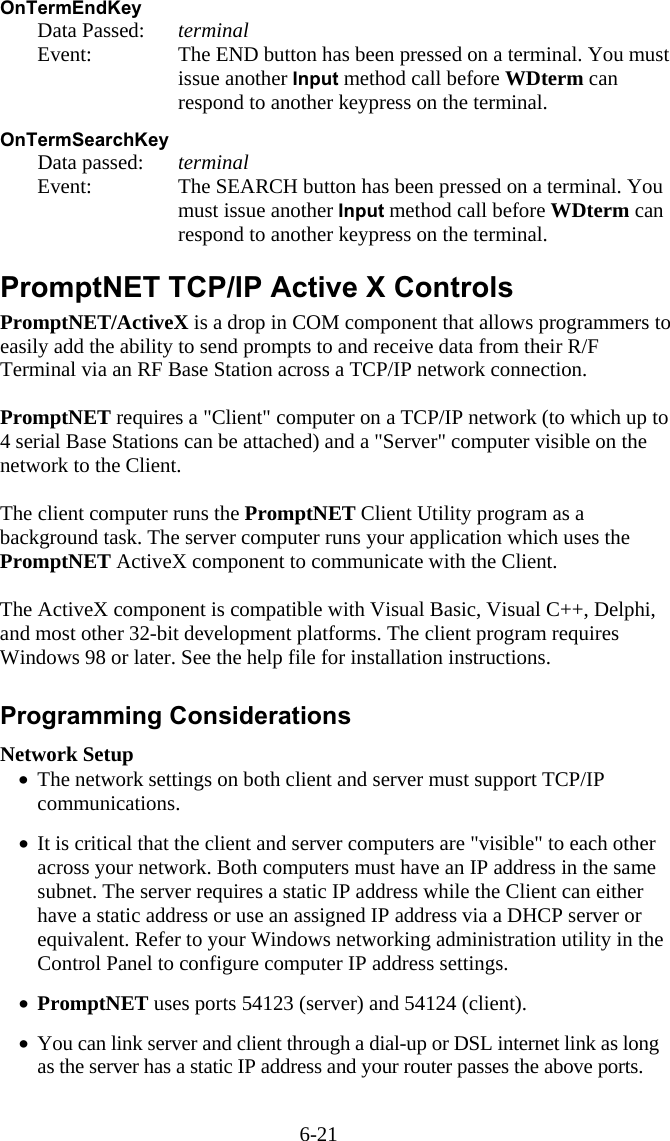 6-21 OnTermEndKey   Data Passed: terminal   Event:  The END button has been pressed on a terminal. You must issue another Input method call before WDterm can respond to another keypress on the terminal.  OnTermSearchKey   Data passed: terminal   Event:  The SEARCH button has been pressed on a terminal. You must issue another Input method call before WDterm can respond to another keypress on the terminal.  PromptNET TCP/IP Active X Controls PromptNET/ActiveX is a drop in COM component that allows programmers to easily add the ability to send prompts to and receive data from their R/F Terminal via an RF Base Station across a TCP/IP network connection.   PromptNET requires a "Client" computer on a TCP/IP network (to which up to 4 serial Base Stations can be attached) and a "Server" computer visible on the network to the Client.   The client computer runs the PromptNET Client Utility program as a background task. The server computer runs your application which uses the PromptNET ActiveX component to communicate with the Client.  The ActiveX component is compatible with Visual Basic, Visual C++, Delphi, and most other 32-bit development platforms. The client program requires Windows 98 or later. See the help file for installation instructions.  Programming Considerations Network Setup &bull;  The network settings on both client and server must support TCP/IP   communications.  &bull;  It is critical that the client and server computers are "visible" to each other across your network. Both computers must have an IP address in the same subnet. The server requires a static IP address while the Client can either have a static address or use an assigned IP address via a DHCP server or equivalent. Refer to your Windows networking administration utility in the Control Panel to configure computer IP address settings.  &bull;  PromptNET uses ports 54123 (server) and 54124 (client).  &bull;  You can link server and client through a dial-up or DSL internet link as long as the server has a static IP address and your router passes the above ports.  