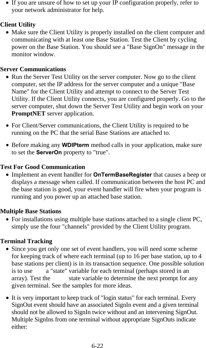 6-22 &bull;  If you are unsure of how to set up your IP configuration properly, refer to your network administrator for help.  Client Utility &bull;  Make sure the Client Utility is properly installed on the client computer and communicating with at least one Base Station. Test the Client by cycling power on the Base Station. You should see a "Base SignOn" message in the monitor window.  Server Communications &bull;  Run the Server Test Utility on the server computer. Now go to the client computer, set the IP address for the server computer and a unique "Base Name" for the Client Utility and attempt to connect to the Server Test Utility. If the Client Utility connects, you are configured properly. Go to the server computer, shut down the Server Test Utility and begin work on your PromptNET server application.  &bull;  For Client/Server communications, the Client Utility is required to be running on the PC that the serial Base Stations are attached to.  &bull;  Before making any WDIPterm method calls in your application, make sure to set the ServerOn property to "true".  Test For Good Communication &bull;  Implement an event handler for OnTermBaseRegister that causes a beep or displays a message when called. If communication between the host PC and the base station is good, your event handler will fire when your program is running and you power up an attached base station.  Multiple Base Stations  &bull;  For installations using multiple base stations attached to a single client PC, simply use the four "channels" provided by the Client Utility program.   Terminal Tracking &bull;  Since you get only one set of event handlers, you will need some scheme for keeping track of where each terminal (up to 16 per base station, up to 4 base stations per client) is in its transaction sequence. One possible solution is to use  a "state" variable for each terminal (perhaps stored in an array). Test the   state variable to determine the next prompt for any given terminal. See the samples for more ideas.  &bull;  It is very important to keep track of "login status" for each terminal. Every SignOut event should have an associated SignIn event and a given terminal should not be allowed to SignIn twice without and an intervening SignOut. Multiple SignIns from one terminal without appropriate SignOuts indicate either:  