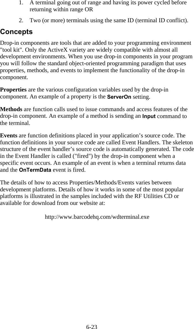 6-23 1.  A terminal going out of range and having its power cycled before returning within range OR  2.  Two (or more) terminals using the same ID (terminal ID conflict). Concepts Drop-in components are tools that are added to your programming environment "tool kit". Only the ActiveX variety are widely compatible with almost all development environments. When you use drop-in components in your program you will follow the standard object-oriented programming paradigm that uses properties, methods, and events to implement the functionality of the drop-in component.  Properties are the various configuration variables used by the drop-in component. An example of a property is the ServerOn setting.  Methods are function calls used to issue commands and access features of the drop-in component. An example of a method is sending an Input command to the terminal.  Events are function definitions placed in your application&rsquo;s source code. The function definitions in your source code are called Event Handlers. The skeleton structure of the event handler&rsquo;s source code is automatically generated. The code in the Event Handler is called ("fired") by the drop-in component when a specific event occurs. An example of an event is when a terminal returns data and the OnTermData event is fired.  The details of how to access Properties/Methods/Events varies between development platforms. Details of how it works in some of the most popular platforms is illustrated in the samples included with the RF Utilities CD or available for download from our website at:  http://www.barcodehq.com/wdterminal.exe 
