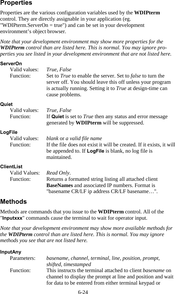 6-24 Properties Properties are the various configuration variables used by the WDIPterm control. They are directly assignable in your application (eg. "WDIPterm.ServerOn = true") and can be set in your development environment&rsquo;s object browser.  Note that your development environment may show more properties for the WDIPterm control than are listed here. This is normal. You may ignore pro-perties you see listed in your development environment that are not listed here.  ServerOn   Valid values:   True, False  Function:  Set to True to enable the server. Set to false to turn the server off. You should leave this off unless your program is actually running. Setting it to True at design-time can cause problems.   Quiet  Valid values:  True, False  Function:  If Quiet is set to True then any status and error message generated by WDIPterm will be suppressed.  LogFile   Valid values:   blank or a valid file name   Function:  If the file does not exist it will be created. If it exists, it will be appended to. If LogFile is blank, no log file is maintained.  ClientList  Valid Values: Read Only.    Function:  Returns a formatted string listing all attached client BaseNames and associated IP numbers. Format is "basename CR/LF ip address CR/LF basename&hellip;". Methods Methods are commands that you issue to the WDIPterm control. All of the "Inputxxx" commands cause the terminal to wait for operator input.  Note that your development environment may show more available methods for the WDIPterm control than are listed here. This is normal. You may ignore methods you see that are not listed here.  InputAny   Parameters:  basename, channel, terminal, line, position, prompt, shifted, timestamped   Function:  This instructs the terminal attached to client basename on channel to display the prompt at line and position and wait for data to be entered from either terminal keypad or 