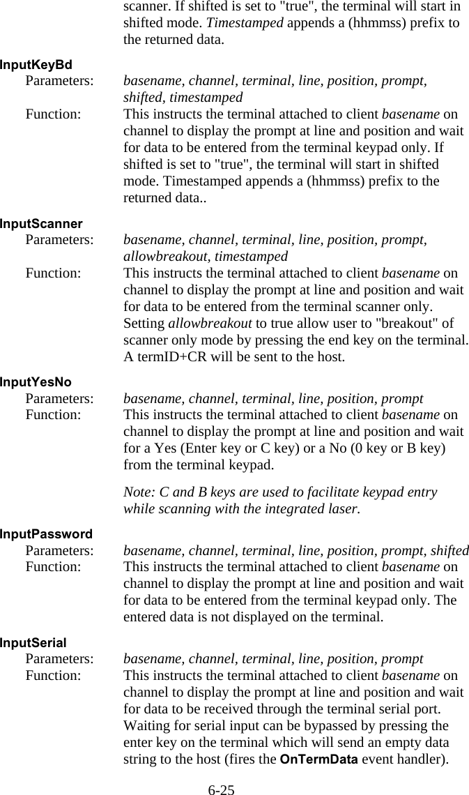 6-25 scanner. If shifted is set to "true", the terminal will start in shifted mode. Timestamped appends a (hhmmss) prefix to the returned data.  InputKeyBd   Parameters:  basename, channel, terminal, line, position, prompt, shifted, timestamped   Function:  This instructs the terminal attached to client basename on channel to display the prompt at line and position and wait for data to be entered from the terminal keypad only. If shifted is set to "true", the terminal will start in shifted mode. Timestamped appends a (hhmmss) prefix to the returned data..  InputScanner   Parameters:  basename, channel, terminal, line, position, prompt, allowbreakout, timestamped   Function:  This instructs the terminal attached to client basename on channel to display the prompt at line and position and wait for data to be entered from the terminal scanner only. Setting allowbreakout to true allow user to "breakout" of scanner only mode by pressing the end key on the terminal. A termID+CR will be sent to the host.  InputYesNo   Parameters:  basename, channel, terminal, line, position, prompt   Function:  This instructs the terminal attached to client basename on channel to display the prompt at line and position and wait for a Yes (Enter key or C key) or a No (0 key or B key) from the terminal keypad.     Note: C and B keys are used to facilitate keypad entry while scanning with the integrated laser.  InputPassword   Parameters:  basename, channel, terminal, line, position, prompt, shifted   Function:  This instructs the terminal attached to client basename on channel to display the prompt at line and position and wait for data to be entered from the terminal keypad only. The entered data is not displayed on the terminal.  InputSerial   Parameters:  basename, channel, terminal, line, position, prompt   Function:  This instructs the terminal attached to client basename on channel to display the prompt at line and position and wait for data to be received through the terminal serial port. Waiting for serial input can be bypassed by pressing the enter key on the terminal which will send an empty data string to the host (fires the OnTermData event handler). 