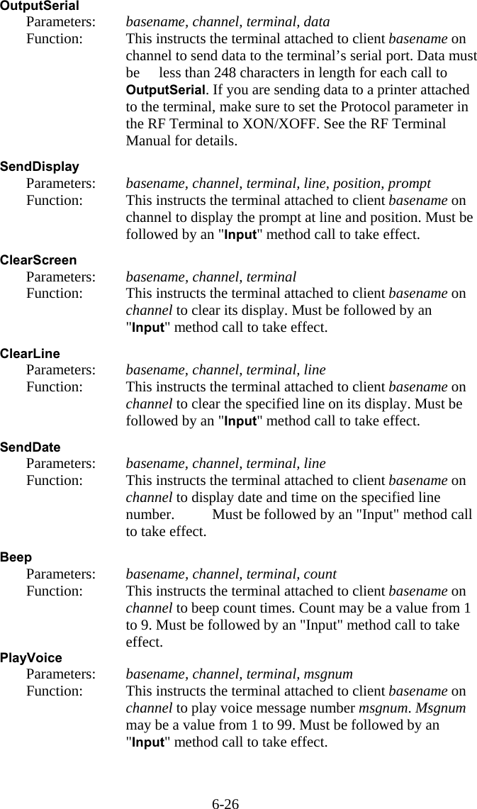 6-26 OutputSerial   Parameters:  basename, channel, terminal, data   Function:  This instructs the terminal attached to client basename on channel to send data to the terminal&rsquo;s serial port. Data must be   less than 248 characters in length for each call to OutputSerial. If you are sending data to a printer attached to the terminal, make sure to set the Protocol parameter in the RF Terminal to XON/XOFF. See the RF Terminal Manual for details.  SendDisplay   Parameters:  basename, channel, terminal, line, position, prompt   Function:  This instructs the terminal attached to client basename on channel to display the prompt at line and position. Must be followed by an "Input" method call to take effect.  ClearScreen   Parameters:  basename, channel, terminal   Function:  This instructs the terminal attached to client basename on channel to clear its display. Must be followed by an "Input" method call to take effect.  ClearLine   Parameters:  basename, channel, terminal, line   Function:  This instructs the terminal attached to client basename on channel to clear the specified line on its display. Must be followed by an "Input" method call to take effect.  SendDate   Parameters:  basename, channel, terminal, line   Function:  This instructs the terminal attached to client basename on channel to display date and time on the specified line number.   Must be followed by an "Input" method call to take effect.  Beep   Parameters:  basename, channel, terminal, count   Function:  This instructs the terminal attached to client basename on channel to beep count times. Count may be a value from 1 to 9. Must be followed by an "Input" method call to take effect. PlayVoice   Parameters:  basename, channel, terminal, msgnum   Function:  This instructs the terminal attached to client basename on channel to play voice message number msgnum. Msgnum may be a value from 1 to 99. Must be followed by an "Input" method call to take effect.   