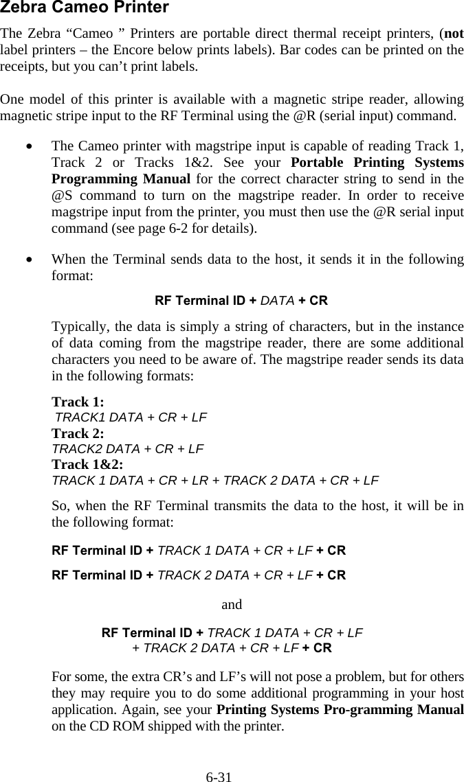 6-31 Zebra Cameo Printer The Zebra &ldquo;Cameo &rdquo; Printers are portable direct thermal receipt printers, (not label printers &ndash; the Encore below prints labels). Bar codes can be printed on the receipts, but you can&rsquo;t print labels.  One model of this printer is available with a magnetic stripe reader, allowing magnetic stripe input to the RF Terminal using the @R (serial input) command.   &bull;  The Cameo printer with magstripe input is capable of reading Track 1, Track 2 or Tracks 1&amp;2. See your Portable Printing Systems Programming Manual for the correct character string to send in the @S command to turn on the magstripe reader. In order to receive magstripe input from the printer, you must then use the @R serial input command (see page 6-2 for details).  &bull;  When the Terminal sends data to the host, it sends it in the following format:  RF Terminal ID + DATA + CR  Typically, the data is simply a string of characters, but in the instance of data coming from the magstripe reader, there are some additional characters you need to be aware of. The magstripe reader sends its data in the following formats:  Track 1:         TRACK1 DATA + CR + LF Track 2: TRACK2 DATA + CR + LF Track 1&amp;2:   TRACK 1 DATA + CR + LR + TRACK 2 DATA + CR + LF  So, when the RF Terminal transmits the data to the host, it will be in the following format:    RF Terminal ID + TRACK 1 DATA + CR + LF + CR    RF Terminal ID + TRACK 2 DATA + CR + LF + CR  and  RF Terminal ID + TRACK 1 DATA + CR + LF  + TRACK 2 DATA + CR + LF + CR  For some, the extra CR&rsquo;s and LF&rsquo;s will not pose a problem, but for others they may require you to do some additional programming in your host application. Again, see your Printing Systems Pro-gramming Manual on the CD ROM shipped with the printer. 