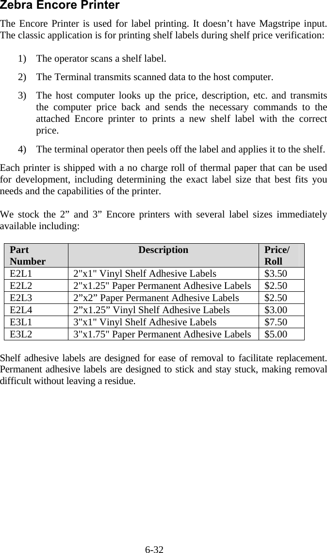 6-32 Zebra Encore Printer The Encore Printer is used for label printing. It doesn&rsquo;t have Magstripe input. The classic application is for printing shelf labels during shelf price verification:  1)  The operator scans a shelf label.   2)  The Terminal transmits scanned data to the host computer.    3)  The host computer looks up the price, description, etc. and transmits the computer price back and sends the necessary commands to the attached Encore printer to prints a new shelf label with the correct price.  4)  The terminal operator then peels off the label and applies it to the shelf.  Each printer is shipped with a no charge roll of thermal paper that can be used for development, including determining the exact label size that best fits you needs and the capabilities of the printer.  We stock the 2&rdquo; and 3&rdquo; Encore printers with several label sizes immediately available including:  Part Number  Description  Price/ Roll E2L1  2"x1" Vinyl Shelf Adhesive Labels  $3.50 E2L2  2"x1.25" Paper Permanent Adhesive Labels  $2.50 E2L3  2&rdquo;x2&rdquo; Paper Permanent Adhesive Labels  $2.50 E2L4  2&rdquo;x1.25&rdquo; Vinyl Shelf Adhesive Labels  $3.00 E3L1  3"x1" Vinyl Shelf Adhesive Labels  $7.50 E3L2  3"x1.75" Paper Permanent Adhesive Labels  $5.00  Shelf adhesive labels are designed for ease of removal to facilitate replacement. Permanent adhesive labels are designed to stick and stay stuck, making removal difficult without leaving a residue. 