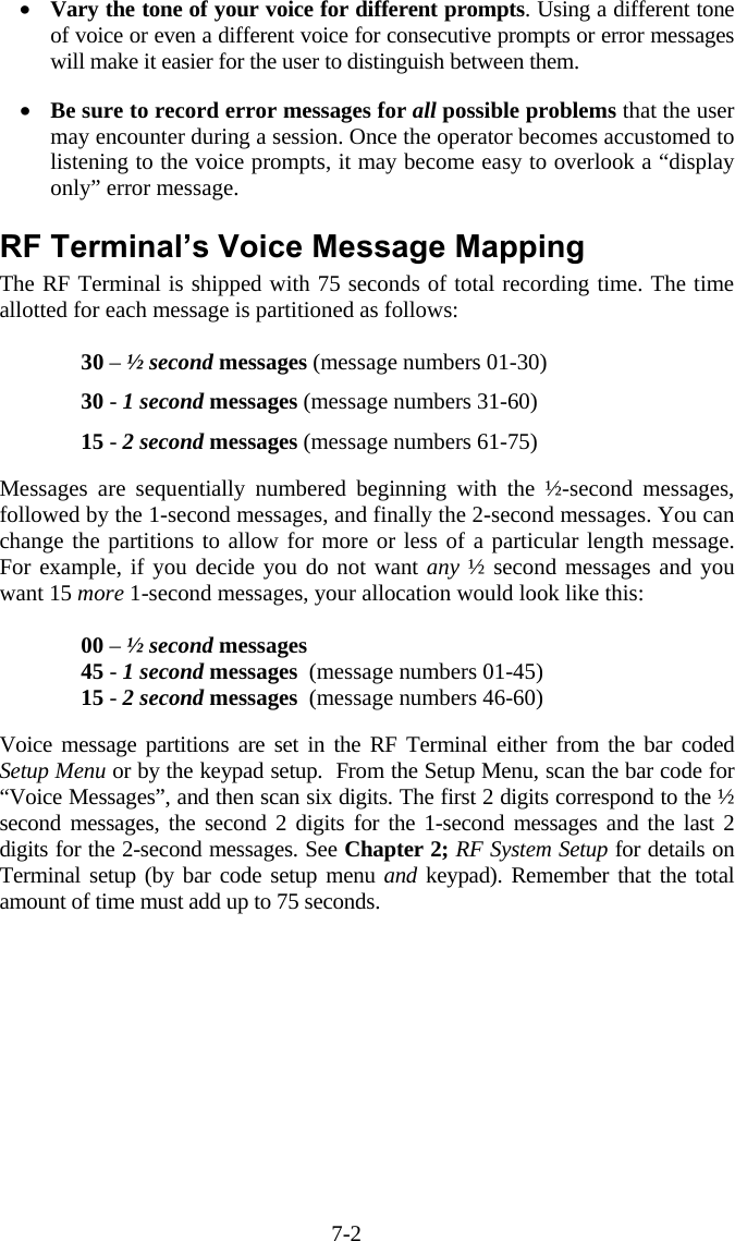 7-2 &bull;  Vary the tone of your voice for different prompts. Using a different tone of voice or even a different voice for consecutive prompts or error messages will make it easier for the user to distinguish between them.  &bull;  Be sure to record error messages for all possible problems that the user may encounter during a session. Once the operator becomes accustomed to listening to the voice prompts, it may become easy to overlook a &ldquo;display only&rdquo; error message.  RF Terminal&rsquo;s Voice Message Mapping The RF Terminal is shipped with 75 seconds of total recording time. The time allotted for each message is partitioned as follows:  30 &ndash; &frac12; second messages (message numbers 01-30) 30 - 1 second messages (message numbers 31-60) 15 - 2 second messages (message numbers 61-75)  Messages are sequentially numbered beginning with the &frac12;-second messages, followed by the 1-second messages, and finally the 2-second messages. You can change the partitions to allow for more or less of a particular length message.  For example, if you decide you do not want any &frac12; second messages and you want 15 more 1-second messages, your allocation would look like this:  00 &ndash; &frac12; second messages   45 - 1 second messages  (message numbers 01-45) 15 - 2 second messages  (message numbers 46-60)  Voice message partitions are set in the RF Terminal either from the bar coded Setup Menu or by the keypad setup.  From the Setup Menu, scan the bar code for &ldquo;Voice Messages&rdquo;, and then scan six digits. The first 2 digits correspond to the &frac12; second messages, the second 2 digits for the 1-second messages and the last 2 digits for the 2-second messages. See Chapter 2; RF System Setup for details on Terminal setup (by bar code setup menu and keypad). Remember that the total amount of time must add up to 75 seconds. 