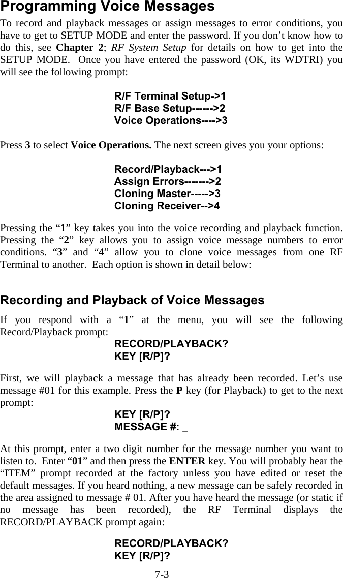 7-3 Programming Voice Messages To record and playback messages or assign messages to error conditions, you have to get to SETUP MODE and enter the password. If you don&rsquo;t know how to do this, see Chapter 2;  RF System Setup for details on how to get into the SETUP MODE.  Once you have entered the password (OK, its WDTRI) you will see the following prompt:  R/F Terminal Setup->1 R/F Base Setup------>2 Voice Operations---->3  Press 3 to select Voice Operations. The next screen gives you your options:  Record/Playback--->1 Assign Errors------->2 Cloning Master----->3 Cloning Receiver-->4  Pressing the &ldquo;1&rdquo; key takes you into the voice recording and playback function.  Pressing the &ldquo;2&rdquo; key allows you to assign voice message numbers to error conditions. &ldquo;3&rdquo; and &ldquo;4&rdquo; allow you to clone voice messages from one RF Terminal to another.  Each option is shown in detail below:  Recording and Playback of Voice Messages If you respond with a &ldquo;1&rdquo; at the menu, you will see the following Record/Playback prompt: RECORD/PLAYBACK? KEY [R/P]?  First, we will playback a message that has already been recorded. Let&rsquo;s use message #01 for this example. Press the P key (for Playback) to get to the next prompt: KEY [R/P]? MESSAGE #: _  At this prompt, enter a two digit number for the message number you want to listen to.  Enter &ldquo;01&rdquo; and then press the ENTER key. You will probably hear the &ldquo;ITEM&rdquo; prompt recorded at the factory unless you have edited or reset the default messages. If you heard nothing, a new message can be safely recorded in the area assigned to message # 01. After you have heard the message (or static if no message has been recorded), the RF Terminal displays the RECORD/PLAYBACK prompt again:  RECORD/PLAYBACK? KEY [R/P]? 