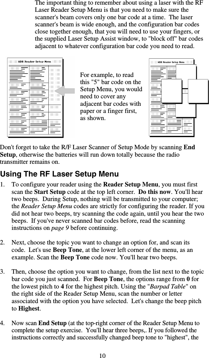 10 The important thing to remember about using a laser with the RF Laser Reader Setup Menu is that you need to make sure the scanner&apos;s beam covers only one bar code at a time.  The laser scanner&apos;s beam is wide enough, and the configuration bar codes close together enough, that you will need to use your fingers, or the supplied Laser Setup Assist window, to &quot;block off&quot; bar codes adjacent to whatever configuration bar code you need to read.                                                           For example, to read this &quot;5&quot; bar code on the Setup Menu, you would need to cover any adjacent bar codes with paper or a finger first, as shown.    Don&apos;t forget to take the R/F Laser Scanner of Setup Mode by scanning End Setup, otherwise the batteries will run down totally because the radio transmitter remains on. Using The RF Laser Setup Menu 1.  To configure your reader using the Reader Setup Menu, you must first scan the Start Setup code at the top left corner.  Do this now. You&apos;ll hear two beeps.  During Setup, nothing will be transmitted to your computer; the Reader Setup Menu codes are strictly for configuring the reader. If you did not hear two beeps, try scanning the code again, until you hear the two beeps.  If you&apos;ve never scanned bar codes before, read the scanning instructions on page 9 before continuing.  2.  Next, choose the topic you want to change an option for, and scan its code.  Let&apos;s use Beep Tone, at the lower left corner of the menu, as an example. Scan the Beep Tone code now. You&apos;ll hear two beeps.  3.  Then, choose the option you want to change, from the list next to the topic bar code you just scanned.  For Beep Tone, the options range from 0 for the lowest pitch to 4 for the highest pitch. Using the &quot;Barpad Table&quot; on the right side of the Reader Setup Menu, scan the number or letter associated with the option you have selected.  Let&apos;s change the beep pitch to Highest.    4. Now scan End Setup (at the top-right corner of the Reader Setup Menu to complete the setup exercise.  You&apos;ll hear three beeps,. If you followed the instructions correctly and successfully changed beep tone to &quot;highest&quot;, the 