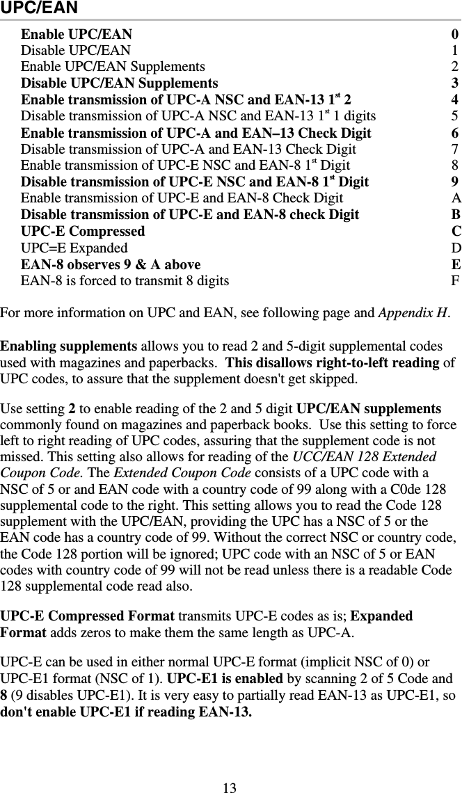 13 UPC/EAN Enable UPC/EAN  0Disable UPC/EAN  1Enable UPC/EAN Supplements  2Disable UPC/EAN Supplements  3Enable transmission of UPC-A NSC and EAN-13 1st 2   4Disable transmission of UPC-A NSC and EAN-13 1st 1 digits  5Enable transmission of UPC-A and EAN–13 Check Digit  6Disable transmission of UPC-A and EAN-13 Check Digit  7Enable transmission of UPC-E NSC and EAN-8 1st Digit  8Disable transmission of UPC-E NSC and EAN-8 1st Digit  9Enable transmission of UPC-E and EAN-8 Check Digit  A Disable transmission of UPC-E and EAN-8 check Digit  BUPC-E Compressed  C UPC=E Expanded  D EAN-8 observes 9 &amp; A above  EEAN-8 is forced to transmit 8 digits  F For more information on UPC and EAN, see following page and Appendix H.  Enabling supplements allows you to read 2 and 5-digit supplemental codes used with magazines and paperbacks.  This disallows right-to-left reading of UPC codes, to assure that the supplement doesn&apos;t get skipped.  Use setting 2 to enable reading of the 2 and 5 digit UPC/EAN supplements commonly found on magazines and paperback books.  Use this setting to force left to right reading of UPC codes, assuring that the supplement code is not missed. This setting also allows for reading of the UCC/EAN 128 Extended Coupon Code. The Extended Coupon Code consists of a UPC code with a NSC of 5 or and EAN code with a country code of 99 along with a C0de 128 supplemental code to the right. This setting allows you to read the Code 128 supplement with the UPC/EAN, providing the UPC has a NSC of 5 or the EAN code has a country code of 99. Without the correct NSC or country code, the Code 128 portion will be ignored; UPC code with an NSC of 5 or EAN codes with country code of 99 will not be read unless there is a readable Code 128 supplemental code read also.  UPC-E Compressed Format transmits UPC-E codes as is; Expanded Format adds zeros to make them the same length as UPC-A.  UPC-E can be used in either normal UPC-E format (implicit NSC of 0) or UPC-E1 format (NSC of 1). UPC-E1 is enabled by scanning 2 of 5 Code and 8 (9 disables UPC-E1). It is very easy to partially read EAN-13 as UPC-E1, so don&apos;t enable UPC-E1 if reading EAN-13.  