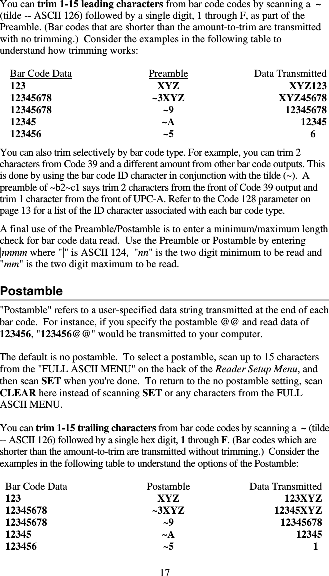 17 You can trim 1-15 leading characters from bar code codes by scanning a  ~ (tilde -- ASCII 126) followed by a single digit, 1 through F, as part of the Preamble. (Bar codes that are shorter than the amount-to-trim are transmitted with no trimming.)  Consider the examples in the following table to understand how trimming works:  Bar Code Data Preamble Data Transmitted 123 XYZ XYZ123 12345678 ~3XYZ XYZ45678 12345678 ~9 12345678 12345 ~A 12345 123456  ~5                                6  You can also trim selectively by bar code type. For example, you can trim 2 characters from Code 39 and a different amount from other bar code outputs. This is done by using the bar code ID character in conjunction with the tilde (~).  A preamble of ~b2~c1 says trim 2 characters from the front of Code 39 output and trim 1 character from the front of UPC-A. Refer to the Code 128 parameter on page 13 for a list of the ID character associated with each bar code type.  A final use of the Preamble/Postamble is to enter a minimum/maximum length check for bar code data read.  Use the Preamble or Postamble by entering |nnmm where &quot;|&quot; is ASCII 124,  &quot;nn&quot; is the two digit minimum to be read and &quot;mm&quot; is the two digit maximum to be read.  Postamble &quot;Postamble&quot; refers to a user-specified data string transmitted at the end of each bar code.  For instance, if you specify the postamble @@ and read data of 123456, &quot;123456@@&quot; would be transmitted to your computer.    The default is no postamble.  To select a postamble, scan up to 15 characters from the &quot;FULL ASCII MENU&quot; on the back of the Reader Setup Menu, and then scan SET when you&apos;re done.  To return to the no postamble setting, scan CLEAR here instead of scanning SET or any characters from the FULL ASCII MENU.  You can trim 1-15 trailing characters from bar code codes by scanning a  ~ (tilde -- ASCII 126) followed by a single hex digit, 1 through F. (Bar codes which are shorter than the amount-to-trim are transmitted without trimming.)  Consider the examples in the following table to understand the options of the Postamble:  Bar Code Data Postamble Data Transmitted 123 XYZ 123XYZ 12345678 ~3XYZ 12345XYZ 12345678 ~9 12345678 12345 ~A 12345 123456  ~5                                 1 