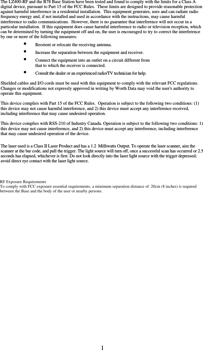 1      The LZ400-RF and the B78 Base Station have been tested and found to comply with the limits for a Class A digital device, pursuant to Part 15 of the FCC Rules.  These limits are designed to provide reasonable protection against harmful interference in a residential installation.  This equipment generates, uses and can radiate radio frequency energy and, if not installed and used in accordance with the instructions, may cause harmful interference to radio communications.  However, there is no guarantee that interference will not occur in a particular installation.  If this equipment does cause harmful interference to radio or television reception, which can be determined by turning the equipment off and on, the user is encouraged to try to correct the interference by one or more of the following measures: •  Reorient or relocate the receiving antenna. •  Increase the separation between the equipment and receiver. •  Connect the equipment into an outlet on a circuit different from    that to which the receiver is connected. •  Consult the dealer or an experienced radio/TV technician for help.  Shielded cables and I/O cords must be used with this equipment to comply with the relevant FCC regulations. Changes or modifications not expressly approved in writing by Worth Data may void the user&apos;s authority to operate this equipment.  This device complies with Part 15 of the FCC Rules.  Operation is subject to the following two conditions: (1) this device may not cause harmful interference, and 2) this device must accept any interference received, including interference that may cause undesired operation.   This device complies with RSS-210 of Industry Canada. Operation is subject to the following two conditions: 1) this device may not cause interference, and 2) this device must accept any interference, including interference that may cause undesired operation of the device.  The laser used is a Class II Laser Product and has a 1.2  Milliwatts Output. To operate the laser scanner, aim the scanner at the bar code, and pull the trigger. The light source will turn off, once a successful scan has occurred or 2.5 seconds has elapsed, whichever is first. Do not look directly into the laser light source with the trigger depressed; avoid direct eye contact with the laser light source.           RF Exposure Requirements                                                                                                                                                                       To comply with FCC exposure essential requirements, a minimum separation distance of  20cm (8 inches) is required between the Base and the body of the user or nearby persons.