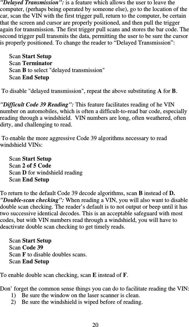 20  &quot;Delayed Transmission&quot;: is a feature which allows the user to leave the computer, (perhaps being operated by someone else), go to the location of the car, scan the VIN with the first trigger pull, return to the computer, be certain that the screen and cursor are properly positioned, and then pull the trigger again for transmission. The first trigger pull scans and stores the bar code. The second trigger pull transmits the data, permitting the user to be sure the cursor is properly positioned. To change the reader to “Delayed Transmission”:        Scan Start Setup           Scan Terminator       Scan B to select &quot;delayed transmission&quot;       Scan End Setup   To disable &quot;delayed transmission&quot;, repeat the above substituting A for B.  &quot;Difficult Code 39 Reading&quot;: This feature facilitates reading of he VIN number on automobiles, which is often a difficult-to-read bar code, especially reading through a windshield.  VIN numbers are long, often weathered, often dirty, and challenging to read.   To enable the more aggressive Code 39 algorithms necessary to read windshield VINs:         Scan Start Setup           Scan 2 of 5 Code       Scan D for windshield reading       Scan End Setup  To return to the default Code 39 decode algorithms, scan B instead of D. &quot;Double-scan checking&quot;: When reading a VIN, you will also want to disable double scan checking. The reader’s default is to not output or beep until it has two successive identical decodes. This is an acceptable safeguard with most codes, but with VIN numbers read through a windshield, you will have to deactivate double scan checking to get timely reads.        Scan Start Setup           Scan Code 39       Scan F to disable doubles scans.       Scan End Setup  To enable double scan checking, scan E instead of F.  Don’ forget the common sense things you can do to facilitate reading the VIN: 1)  Be sure the window on the laser scanner is clean. 2)  Be sure the windshield is wiped before of reading.  