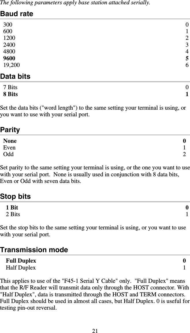 21 The following parameters apply base station attached serially.  Baud rate 300 0 600 1 1200 2 2400 3 4800 4 9600 5 19,200 6 Data bits 7 Bits  0 8 Bits  1  Set the data bits (&quot;word length&quot;) to the same setting your terminal is using, or you want to use with your serial port.  Parity None 0 Even 1 Odd 2  Set parity to the same setting your terminal is using, or the one you want to use with your serial port.  None is usually used in conjunction with 8 data bits, Even or Odd with seven data bits.  Stop bits 1 Bit  0 2 Bits  1  Set the stop bits to the same setting your terminal is using, or you want to use with your serial port.  Transmission mode Full Duplex  0 Half Duplex  1  This applies to use of the &quot;F45-1 Serial Y Cable&quot; only.  &quot;Full Duplex&quot; means that the R/F Reader will transmit data only through the HOST connector. With &quot;Half Duplex&quot;, data is transmitted through the HOST and TERM connectors. Full Duplex should be used in almost all cases, but Half Duplex. 0 is useful for testing pin-out reversal.   