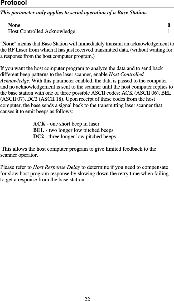 22 Protocol This parameter only applies to serial operation of a Base Station.  None 0 Host Controlled Acknowledge  1  &quot;None&quot; means that Base Station will immediately transmit an acknowledgement to the RF Laser from which it has just received transmitted data, (without waiting for a response from the host computer program.)    If you want the host computer program to analyze the data and to send back different beep patterns to the laser scanner, enable Host Controlled Acknowledge. With this parameter enabled, the data is passed to the computer and no acknowledgement is sent to the scanner until the host computer replies to the base station with one of three possible ASCII codes: ACK (ASCII 06), BEL (ASCII 07), DC2 (ASCII 18). Upon receipt of these codes from the host computer, the base sends a signal back to the transmitting laser scanner that causes it to emit beeps as follows:                          ACK - one short beep in laser                          BEL - two longer low pitched beeps                         DC2 - three longer low pitched beeps   This allows the host computer program to give limited feedback to the scanner operator.  Please refer to Host Response Delay to determine if you need to compensate for slow host program response by slowing down the retry time when failing to get a response from the base station.  