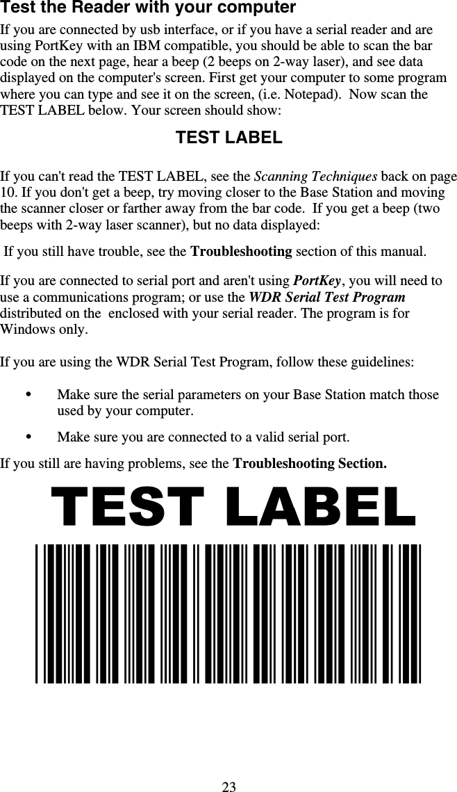 23 Test the Reader with your computer If you are connected by usb interface, or if you have a serial reader and are using PortKey with an IBM compatible, you should be able to scan the bar code on the next page, hear a beep (2 beeps on 2-way laser), and see data displayed on the computer&apos;s screen. First get your computer to some program where you can type and see it on the screen, (i.e. Notepad).  Now scan the TEST LABEL below. Your screen should show: TEST LABEL  If you can&apos;t read the TEST LABEL, see the Scanning Techniques back on page 10. If you don&apos;t get a beep, try moving closer to the Base Station and moving the scanner closer or farther away from the bar code.  If you get a beep (two beeps with 2-way laser scanner), but no data displayed:   If you still have trouble, see the Troubleshooting section of this manual.   If you are connected to serial port and aren&apos;t using PortKey, you will need to use a communications program; or use the WDR Serial Test Program distributed on the  enclosed with your serial reader. The program is for Windows only.   If you are using the WDR Serial Test Program, follow these guidelines:  •  Make sure the serial parameters on your Base Station match those used by your computer.  •  Make sure you are connected to a valid serial port.  If you still are having problems, see the Troubleshooting Section.     