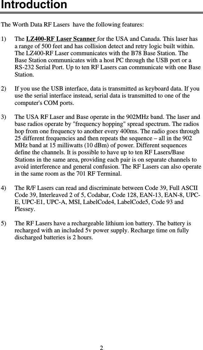 2 Introduction  The Worth Data RF Lasers  have the following features:  1) The LZ400-RF Laser Scanner for the USA and Canada. This laser has a range of 500 feet and has collision detect and retry logic built within. The LZ400-RF Laser communicates with the B78 Base Station. The Base Station communicates with a host PC through the USB port or a RS-232 Serial Port. Up to ten RF Lasers can communicate with one Base Station.  2)  If you use the USB interface, data is transmitted as keyboard data. If you use the serial interface instead, serial data is transmitted to one of the computer&apos;s COM ports.  3)  The USA RF Laser and Base operate in the 902MHz band. The laser and base radios operate by &quot;frequency hopping&quot; spread spectrum. The radios hop from one frequency to another every 400ms. The radio goes through 25 different frequencies and then repeats the sequence – all in the 902 MHz band at 15 milliwatts (10 dBm) of power. Different sequences define the channels. It is possible to have up to ten RF Lasers/Base Stations in the same area, providing each pair is on separate channels to avoid interference and general confusion. The RF Lasers can also operate in the same room as the 701 RF Terminal.  4)  The R/F Lasers can read and discriminate between Code 39, Full ASCII Code 39, Interleaved 2 of 5, Codabar, Code 128, EAN-13, EAN-8, UPC-E, UPC-E1, UPC-A, MSI, LabelCode4, LabelCode5, Code 93 and Plessey.   5)  The RF Lasers have a rechargeable lithium ion battery. The battery is recharged with an included 5v power supply. Recharge time on fully discharged batteries is 2 hours.  