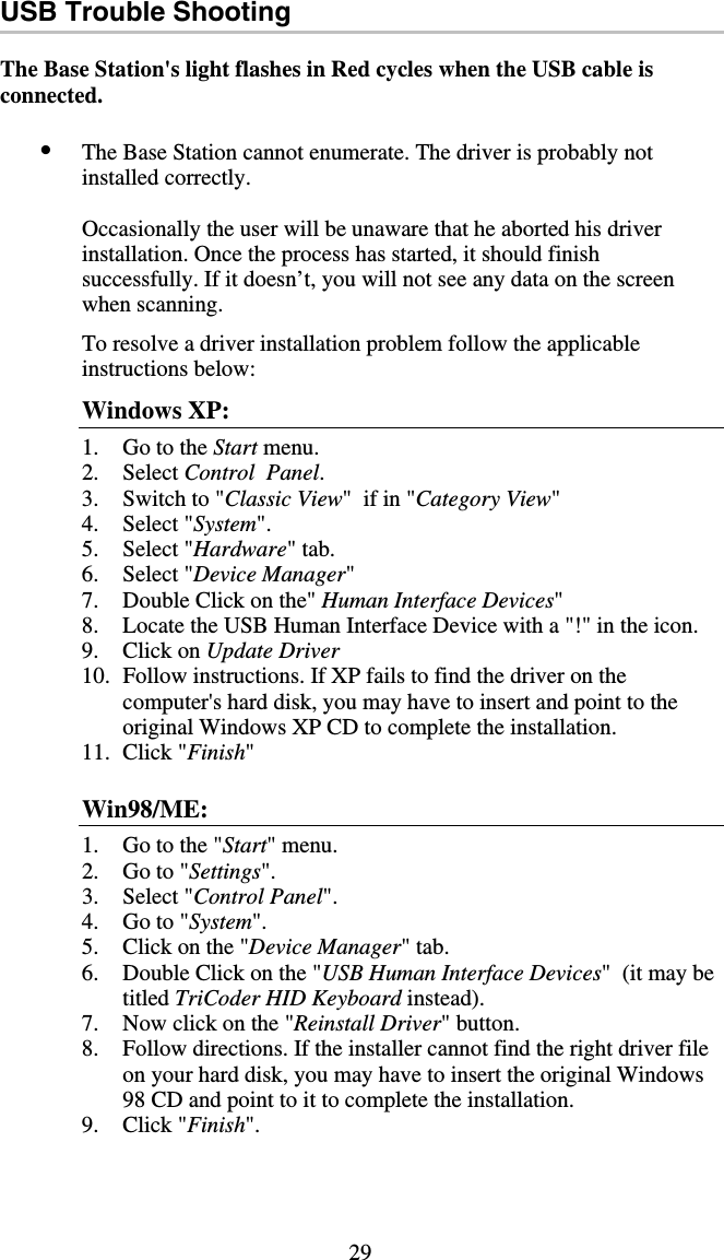 29 USB Trouble Shooting  The Base Station&apos;s light flashes in Red cycles when the USB cable is connected.  •  The Base Station cannot enumerate. The driver is probably not installed correctly.  Occasionally the user will be unaware that he aborted his driver installation. Once the process has started, it should finish successfully. If it doesn’t, you will not see any data on the screen when scanning.  To resolve a driver installation problem follow the applicable instructions below: Windows XP: 1.  Go to the Start menu. 2. Select Control  Panel. 3.  Switch to &quot;Classic View&quot;  if in &quot;Category View&quot; 4. Select &quot;System&quot;. 5. Select &quot;Hardware&quot; tab. 6. Select &quot;Device Manager&quot; 7.  Double Click on the&quot; Human Interface Devices&quot; 8.  Locate the USB Human Interface Device with a &quot;!&quot; in the icon. 9. Click on Update Driver 10.  Follow instructions. If XP fails to find the driver on the computer&apos;s hard disk, you may have to insert and point to the original Windows XP CD to complete the installation. 11. Click &quot;Finish&quot;  Win98/ME: 1.  Go to the &quot;Start&quot; menu. 2.  Go to &quot;Settings&quot;. 3. Select &quot;Control Panel&quot;. 4.  Go to &quot;System&quot;. 5.  Click on the &quot;Device Manager&quot; tab. 6.  Double Click on the &quot;USB Human Interface Devices&quot;  (it may be titled TriCoder HID Keyboard instead). 7.  Now click on the &quot;Reinstall Driver&quot; button. 8.  Follow directions. If the installer cannot find the right driver file on your hard disk, you may have to insert the original Windows 98 CD and point to it to complete the installation. 9. Click &quot;Finish&quot;.  