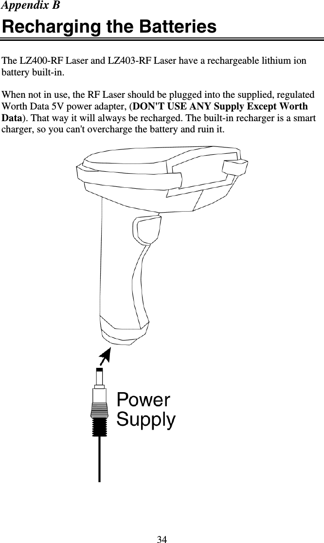 34 Appendix B Recharging the Batteries  The LZ400-RF Laser and LZ403-RF Laser have a rechargeable lithium ion battery built-in.  When not in use, the RF Laser should be plugged into the supplied, regulated Worth Data 5V power adapter, (DON&apos;T USE ANY Supply Except Worth Data). That way it will always be recharged. The built-in recharger is a smart charger, so you can&apos;t overcharge the battery and ruin it.     