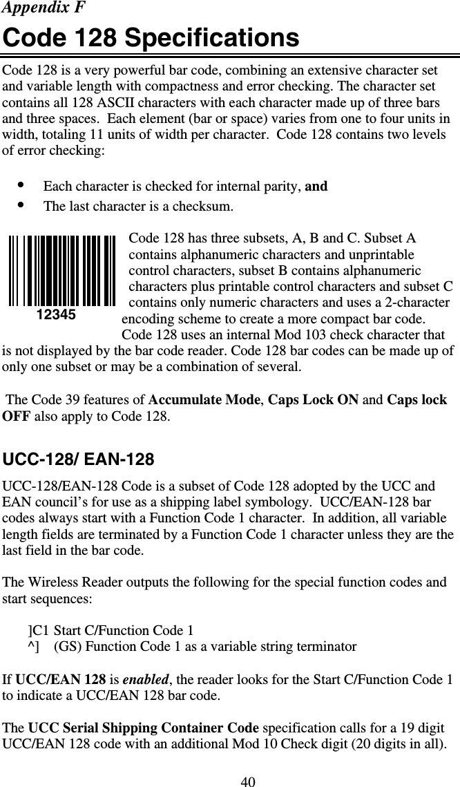 40Appendix F Code 128 Specifications Code 128 is a very powerful bar code, combining an extensive character set and variable length with compactness and error checking. The character set contains all 128 ASCII characters with each character made up of three bars and three spaces.  Each element (bar or space) varies from one to four units in width, totaling 11 units of width per character.  Code 128 contains two levels of error checking:   •  Each character is checked for internal parity, and  •  The last character is a checksum.  Code 128 has three subsets, A, B and C. Subset A contains alphanumeric characters and unprintable control characters, subset B contains alphanumeric characters plus printable control characters and subset C contains only numeric characters and uses a 2-character encoding scheme to create a more compact bar code.  Code 128 uses an internal Mod 103 check character that is not displayed by the bar code reader. Code 128 bar codes can be made up of only one subset or may be a combination of several.   The Code 39 features of Accumulate Mode, Caps Lock ON and Caps lock OFF also apply to Code 128.  UCC-128/ EAN-128 UCC-128/EAN-128 Code is a subset of Code 128 adopted by the UCC and EAN council’s for use as a shipping label symbology.  UCC/EAN-128 bar codes always start with a Function Code 1 character.  In addition, all variable length fields are terminated by a Function Code 1 character unless they are the last field in the bar code.  The Wireless Reader outputs the following for the special function codes and start sequences:  ]C1 Start C/Function Code 1 ^]  (GS) Function Code 1 as a variable string terminator  If UCC/EAN 128 is enabled, the reader looks for the Start C/Function Code 1 to indicate a UCC/EAN 128 bar code.      The UCC Serial Shipping Container Code specification calls for a 19 digit UCC/EAN 128 code with an additional Mod 10 Check digit (20 digits in all). 12345 