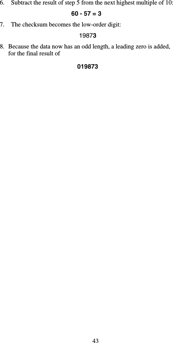 436.  Subtract the result of step 5 from the next highest multiple of 10: 60 - 57 = 3 7.  The checksum becomes the low-order digit:   19873 8.  Because the data now has an odd length, a leading zero is added, for the final result of   019873 