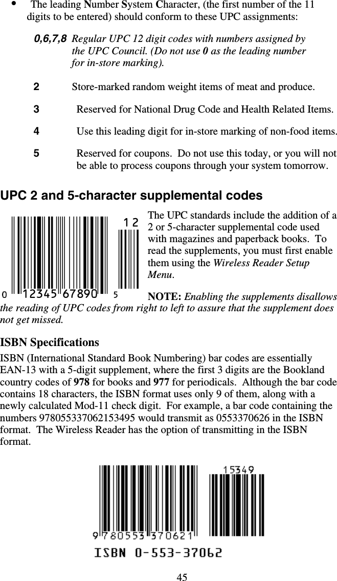 45•  The leading Number System Character, (the first number of the 11 digits to be entered) should conform to these UPC assignments:  0,6,7,8  Regular UPC 12 digit codes with numbers assigned by the UPC Council. (Do not use 0 as the leading number for in-store marking).  2   Store-marked random weight items of meat and produce.  3   Reserved for National Drug Code and Health Related Items.  4   Use this leading digit for in-store marking of non-food items.  5   Reserved for coupons.  Do not use this today, or you will not be able to process coupons through your system tomorrow.  UPC 2 and 5-character supplemental codes The UPC standards include the addition of a 2 or 5-character supplemental code used with magazines and paperback books.  To read the supplements, you must first enable them using the Wireless Reader Setup Menu.   NOTE: Enabling the supplements disallows the reading of UPC codes from right to left to assure that the supplement does not get missed.  ISBN Specifications ISBN (International Standard Book Numbering) bar codes are essentially EAN-13 with a 5-digit supplement, where the first 3 digits are the Bookland country codes of 978 for books and 977 for periodicals.  Although the bar code contains 18 characters, the ISBN format uses only 9 of them, along with a newly calculated Mod-11 check digit.  For example, a bar code containing the numbers 978055337062153495 would transmit as 0553370626 in the ISBN format.  The Wireless Reader has the option of transmitting in the ISBN format.   