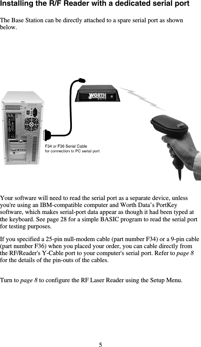 5 Installing the R/F Reader with a dedicated serial port  The Base Station can be directly attached to a spare serial port as shown below.      Your software will need to read the serial port as a separate device, unless you&apos;re using an IBM-compatible computer and Worth Data’s PortKey software, which makes serial-port data appear as though it had been typed at the keyboard. See page 28 for a simple BASIC program to read the serial port for testing purposes.   If you specified a 25-pin null-modem cable (part number F34) or a 9-pin cable (part number F36) when you placed your order, you can cable directly from the RF/Reader&apos;s Y-Cable port to your computer&apos;s serial port. Refer to page 8 for the details of the pin-outs of the cables.    Turn to page 8 to configure the RF Laser Reader using the Setup Menu.  